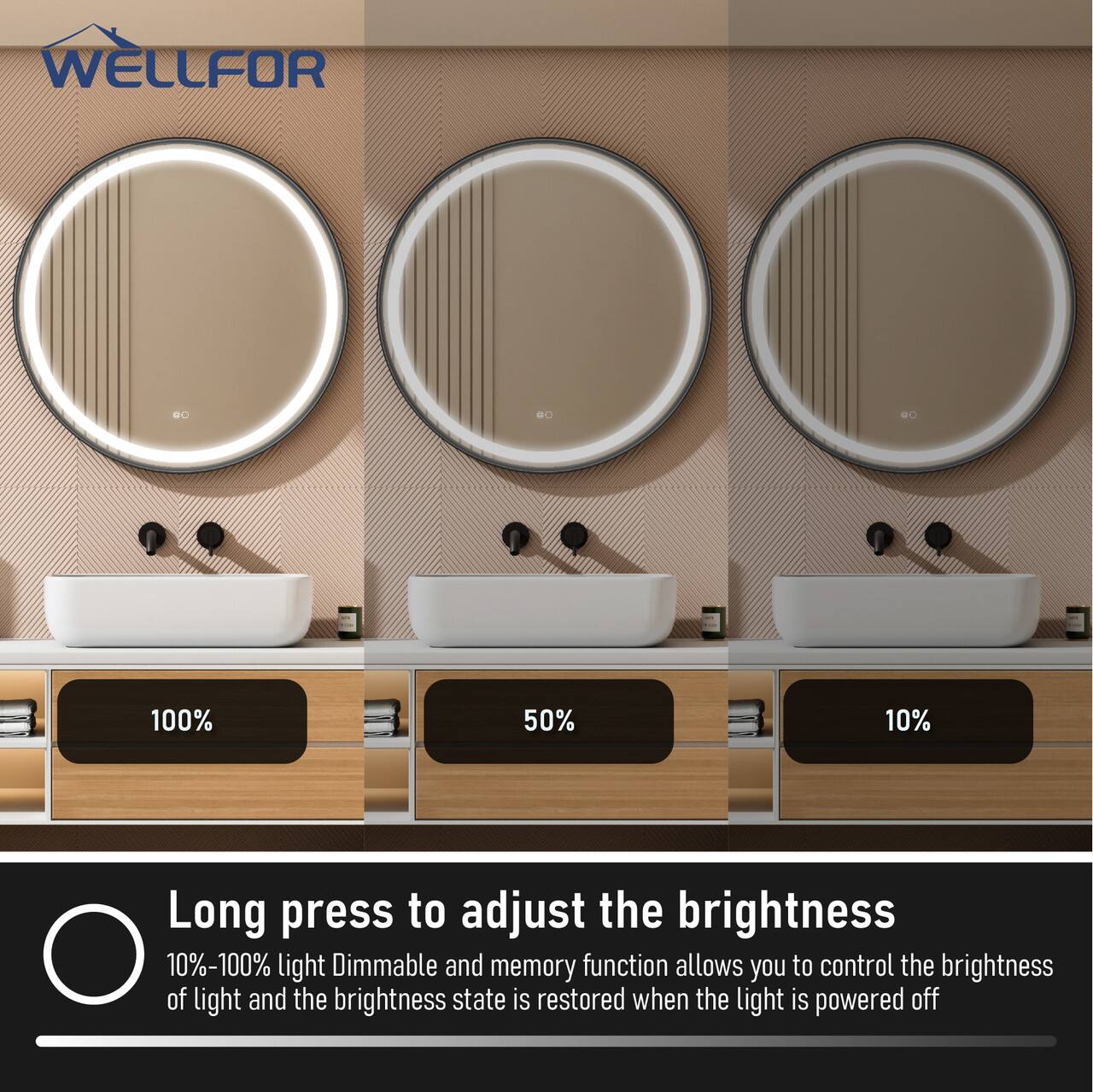 WELLFOR

BO BO E

100% 50% 10%

Long press to adjust the brightness

10%-100% light Dimmable and memory function allows you to control the brightness of light and the brightness state is restored when the light is powered off