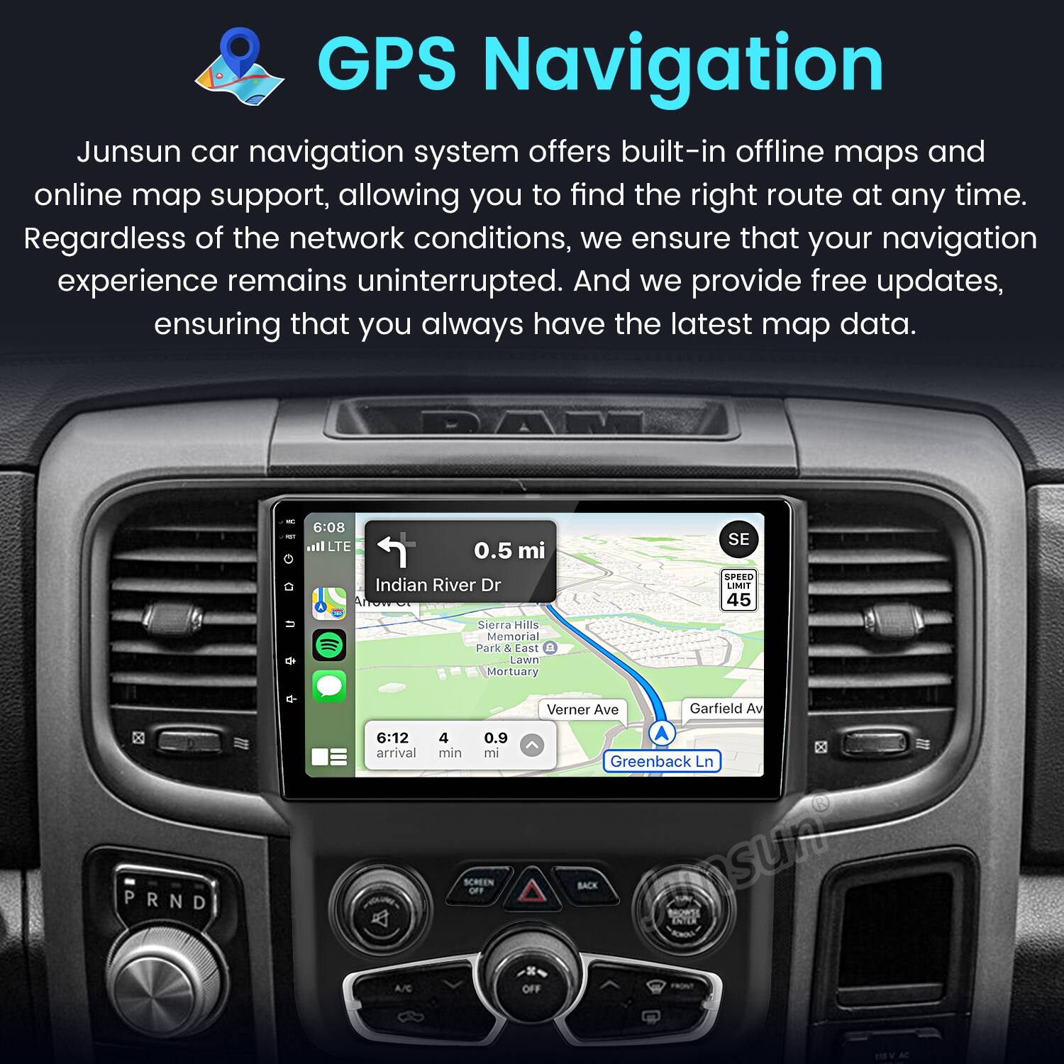 GPS Navigation

Junsun car navigation system offers built-in offline maps and online map support, allowing you to find the right route at any time. Regardless of the network conditions, we ensure that your navigation experience remains uninterrupted. And we provide free updates, ensuring that you always have the latest map data.

DA 6:08 all LTE 0.5 mi Indian River Dr SE SPEED LIMIT 45 Sierra Hills Memorial Park & Lawn Mortuary 6:12 arrival 4 min 0.9 mi Verner Ave Garfield Av A Greenback Ln PRND SCREEN BACK A/C OFF