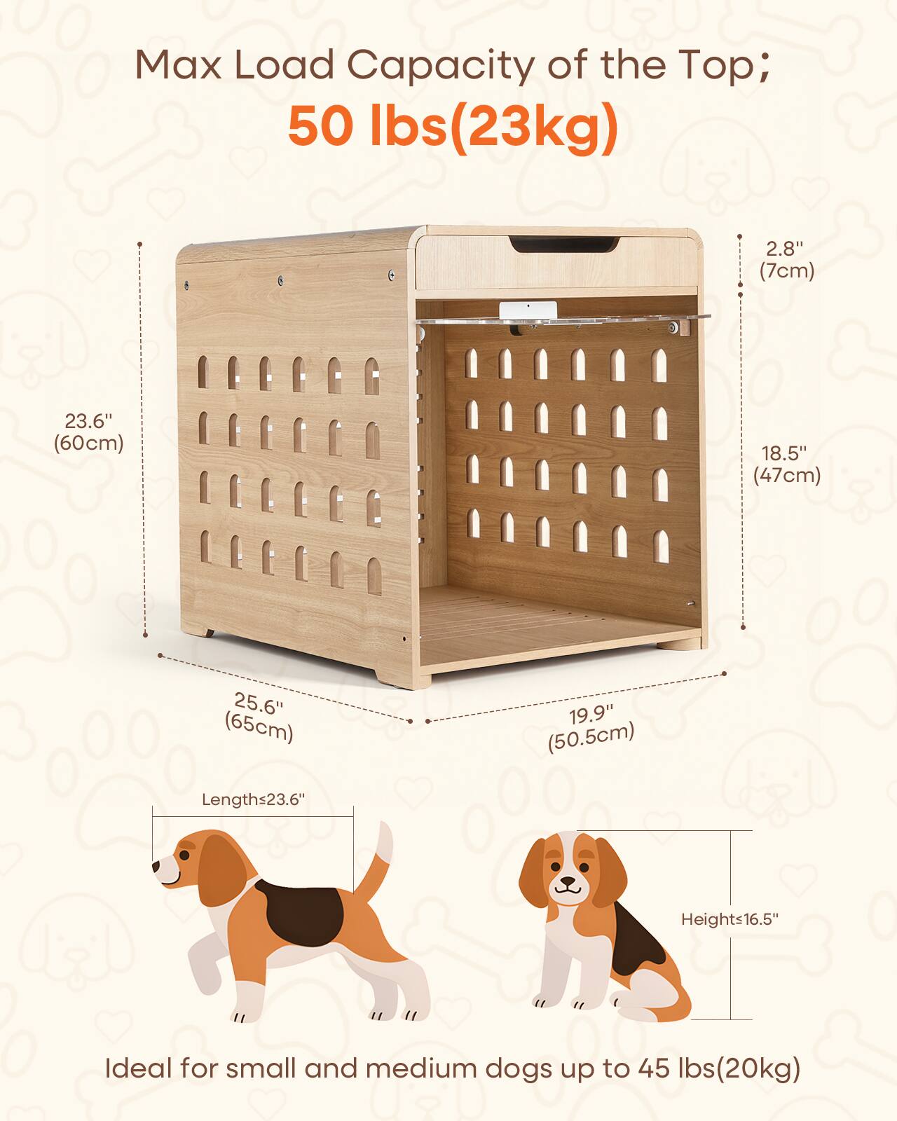 Max Load Capacity of the Top; 50 lbs (23kg)

2.8" (7cm)
23.6" (60cm)
18.5" (47cm)
25.6" (65cm)
19.9" (50.5cm)

Lengths 23.6"
Heights 16.5"

Ideal for small and medium dogs up to 45 lbs (20kg)