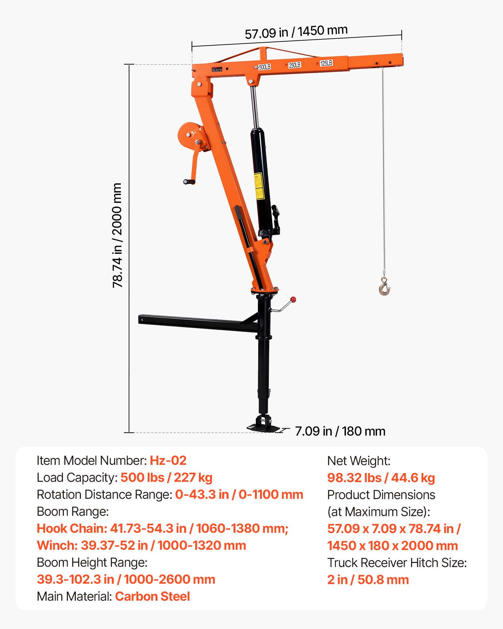 57.09 in / 1450 mm  
500LB  
250LB  
125LB  
mm 2000 / in 78.74  
7.09 in  
180 mm  

Item Model Number: Hz-02  
Load Capacity: 500 lbs / 227 kg  
Rotation Distance Range: 0-43.3 in / 0-1100 mm  
Boom Range:  
Hook Chain: 41.73-54.3 in / 1060-1380 mm  
Winch: 39.37-52 in / 1000-1320 mm  
Boom Height Range: 39.3-102.3 in / 1000-2600 mm  
Main Material: Carbon Steel  
Net Weight: 98.32 lbs / 44.6 kg  
Product Dimensions (at Maximum Size): 57.09 x 7.09 x 78.74 in / 1450 x 180 x 2000