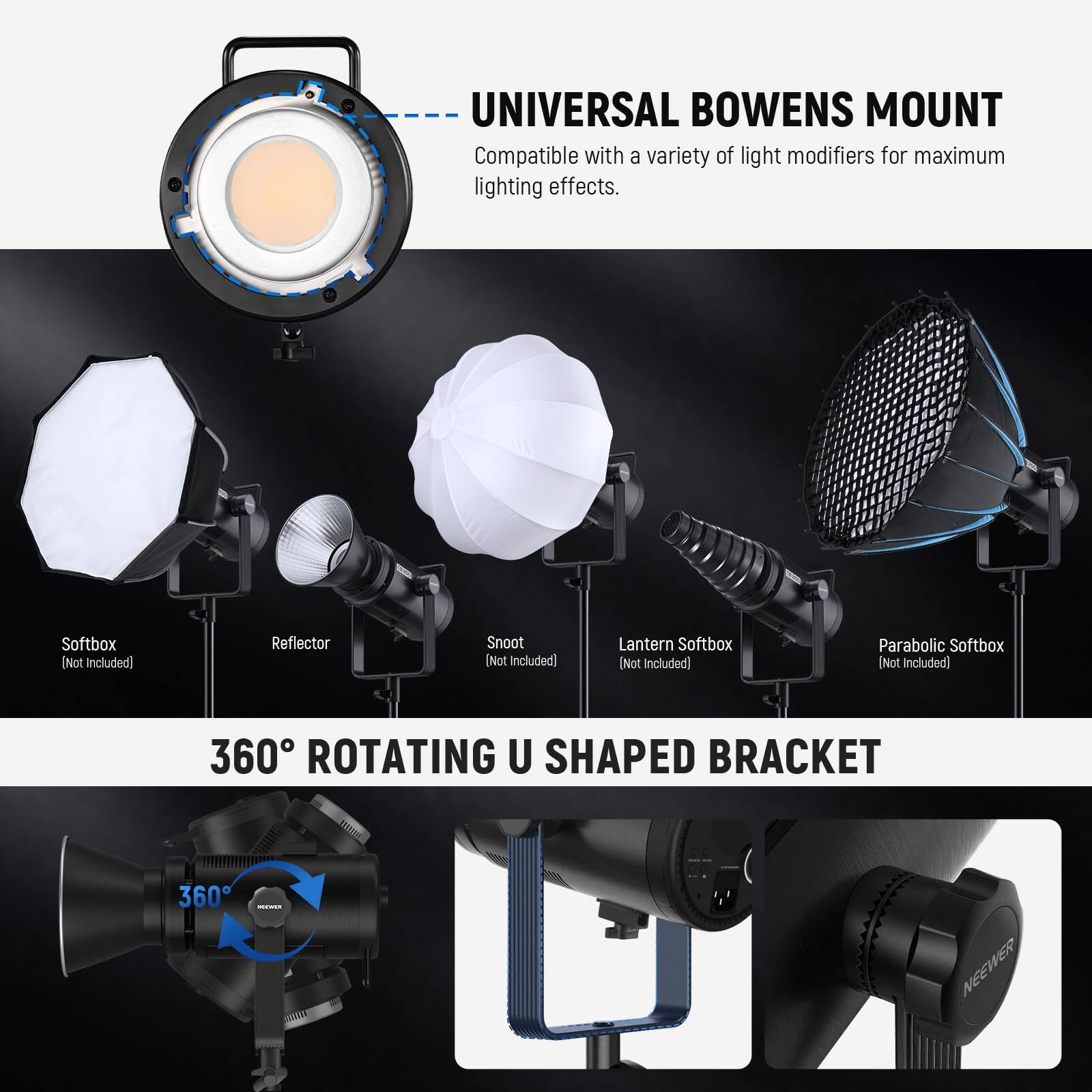UNIVERSAL BOWENS MOUNT  
Compatible with a variety of light modifiers for maximum lighting effects.  
Softbox (Not included)  
Reflector (Not included)  
Snoot (Not included)  
Lantern Softbox (Not included)  
Parabolic Softbox (Not included)  

360° ROTATING U SHAPED BRACKET