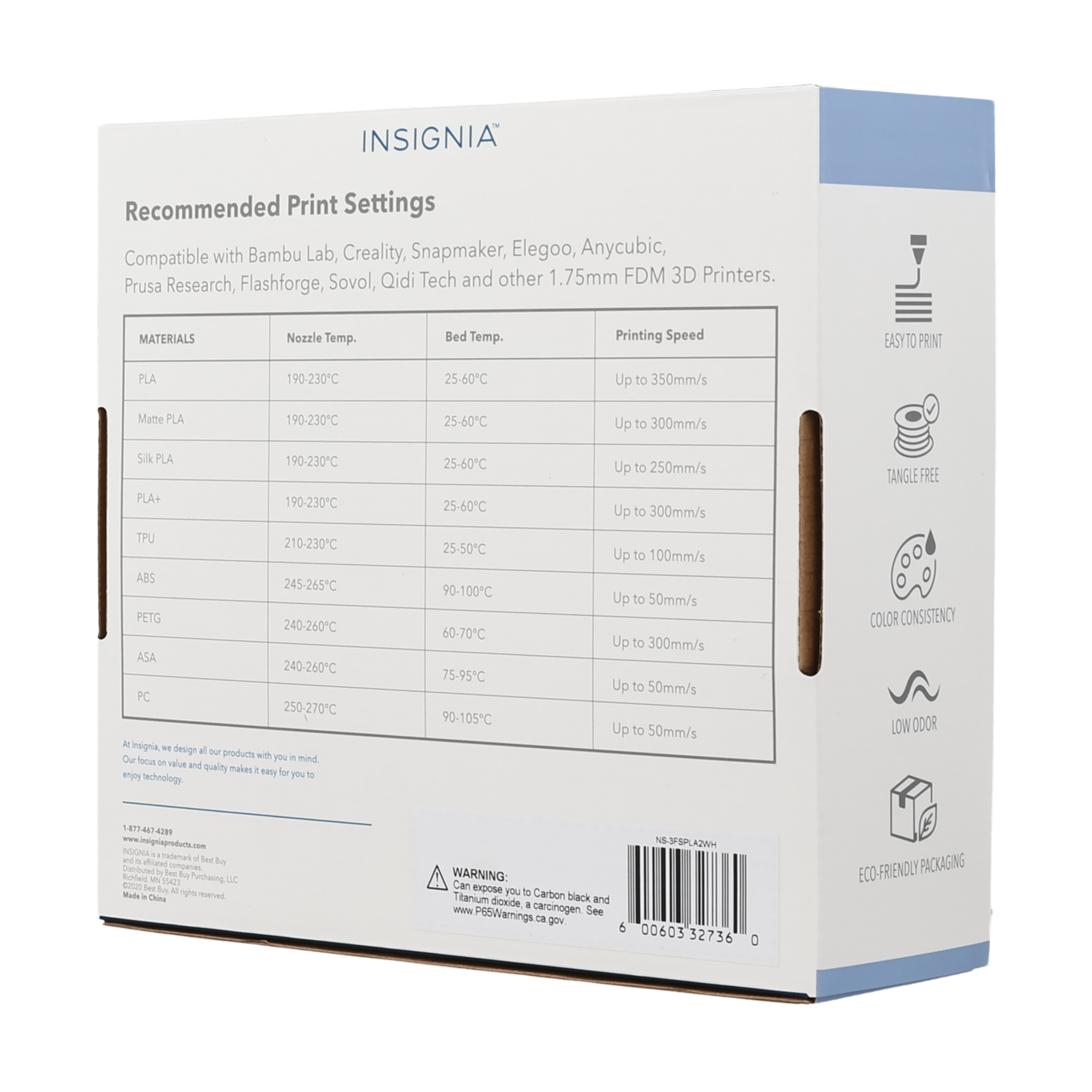 INSIGNIA Recommended Print Settings Compatible with Bambu Lab, Creality, Snapmaker, Elegoo, Anycubic, Prusa Research, Flashforge, Sovol, Qidi Tech and other 1.75mm FDM 3D Printers. MATERIALS Nozzle Temp. Bed Temp. Printing Speed PLA 190-230C 25-60C Up to 350mm/s Matte PLA 190-230C 25-60C Up to 300mm/s Silk PLA 190-230C 25-60C Up to 250mm/s PLA+ 190-230C 25-60C Up to 300mm/s TPU 210-230C 25-50C Up to 100mm/s ABS 245-265C 90-100C Up to 50mm/s PETG 240-260C 60-70C Up to 50mm/s ASA 240-260C