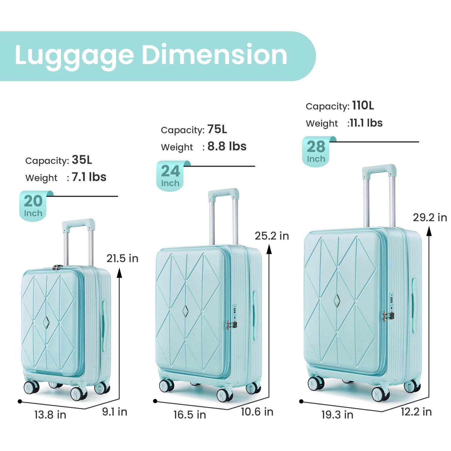 Luggage Dimension:

- 20 Inch
  - Capacity: 35L
  - Weight: 7.1 lbs
  - Dimensions: 13.8 in x 9.1 in x 21.5 in

- 24 Inch
  - Capacity: 75L
  - Weight: 8.8 lbs
  - Dimensions: 16.5 in x 10.6 in x 25.2 in

- 28 Inch
  - Capacity: 110L
  - Weight: 11.1 lbs
  - Dimensions: 19.3 in x 12.2 in x 29.2 in