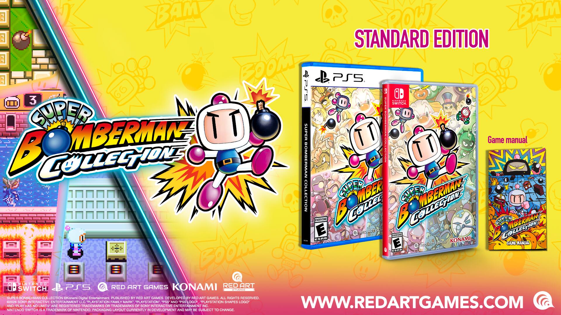 BAM ROW BAM STANDARD EDITION FOR PS5 3 SSe ini..e. CUPER SWITCH SUPER BOMBERMAN BODOS SUPER TT : : Game manual COMBERIIE COLLEGNIONS BOMBERMAN COLLECTION TT T COLLECTION SUPER MBER SUPER MBERMAN VERTONI COLLES COLLESTON SUTES MBERMAN ESRD E G 1or ART F2 DEEVON LOLLECTION E COUEE KONAMI GAME MANDAL G 150 FOS SRe - BOOM IN TENDO RED ART SWITCH PS5 RED ART GAMES KONAMI Digital Entertainment PUBLISHED BY RED ART GAMES DEVELOPED BY RED ART GAMES ALL RIGHTS RESERVED 0d0s SONY INTERACTIVE ENTERTAINMENT LLC. PLAYSTATION FAMILY MARK "PLAYSTATION" P85 AND PS5 LOGO PLAYSTATION SHAPES LOGO WWW.REDARTGAMES.COM AND PLAY HAS NO LIMITS ARE REGISTERED TRADEMARKS HO TRADEMARKS OF SONY INTERACTIVE ENTERTAINMENT LLC. NINTENDO SWITCH IS A TRADEMARK OF NINTENDO. PACKAGING LAYOUT CURRENTLY IN DEVELOPMENT AND MAY BE SUBJECT TO CHANGE