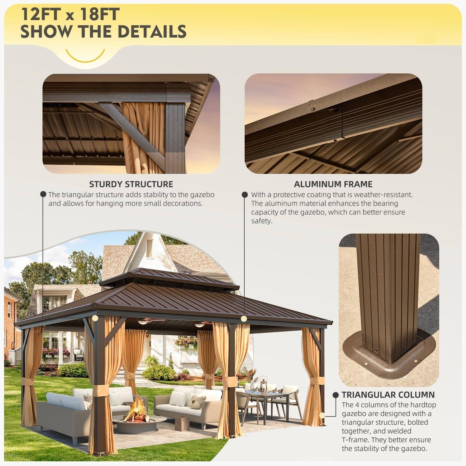 12FT x 18FT  
SHOW THE DETAILS  

STURDY STRUCTURE  
The triangular structure adds stability to the gazebo and allows for hanging more small decorations.  

ALUMINUM FRAME  
With a protective coating that is weather-resistant. The aluminum material enhances the bearing capacity of the gazebo, which can better ensure safety.  

TRIANGULAR COLUMN  
The 4 columns of the hardtop gazebo are designed with a triangular structure, bolted together, and welded T-frame. They better ensure the stability of the gazebo.