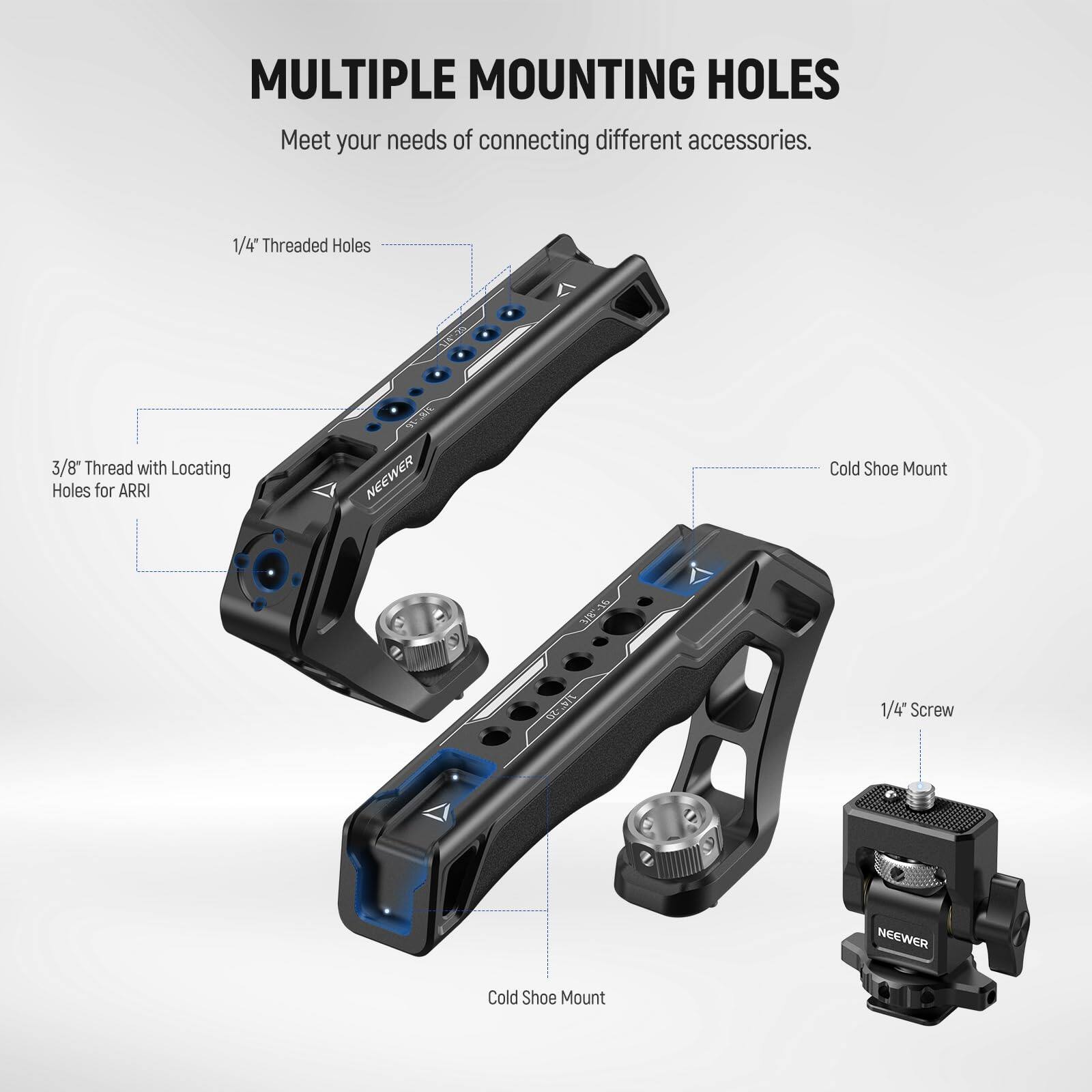 MULTIPLE MOUNTING HOLES  
Meet your needs of connecting different accessories.  

1/4" Threaded Holes  
3/8" Thread with Locating Holes for ARRI  
Cold Shoe Mount  
1/4" Screw  
Cold Shoe Mount