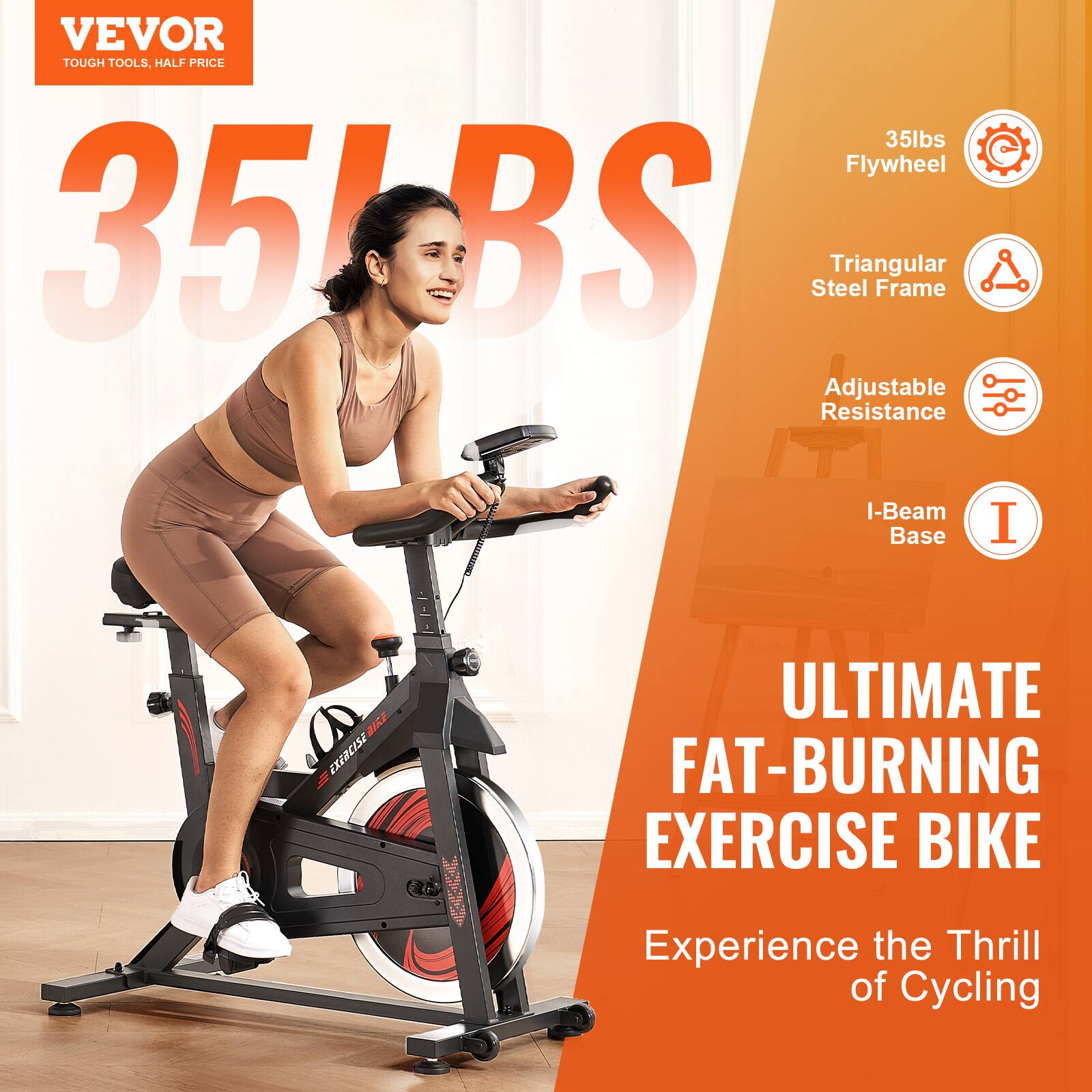 VEVOR  
TOUGH TOOLS, HALF PRICE  

35LBS  

35lbs Flywheel  
Triangular Steel Frame  
Adjustable Resistance  
I-Beam Base  

ULTIMATE FAT-BURNING EXERCISE BIKE  

Experience the Thrill of Cycling
