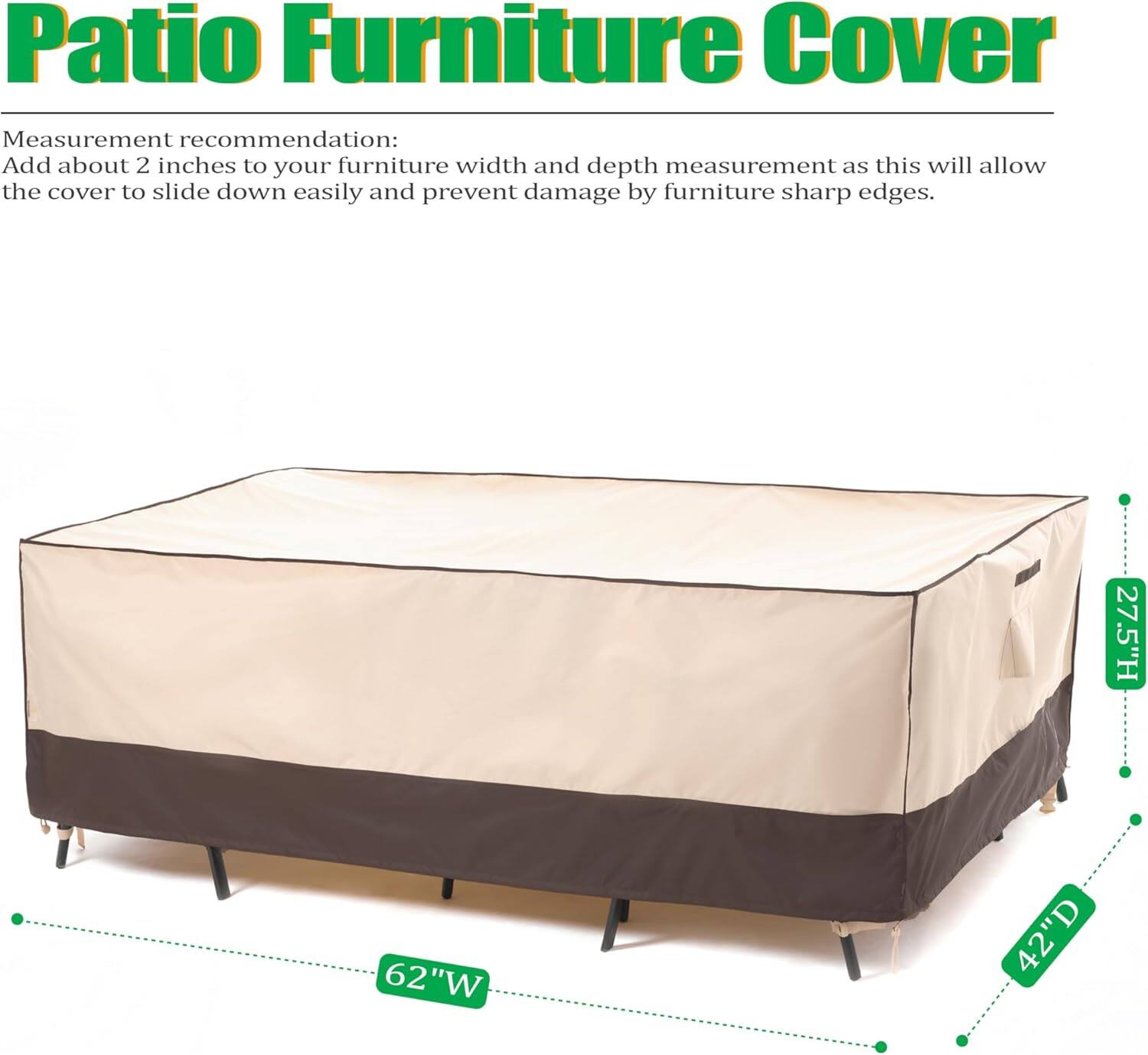 Patio Furniture Cover

Measurement recommendation:
Add about 2 inches to your furniture width and depth measurement as this will allow the cover to slide down easily and prevent damage by furniture sharp edges.

27.5"H 62"W 42"D