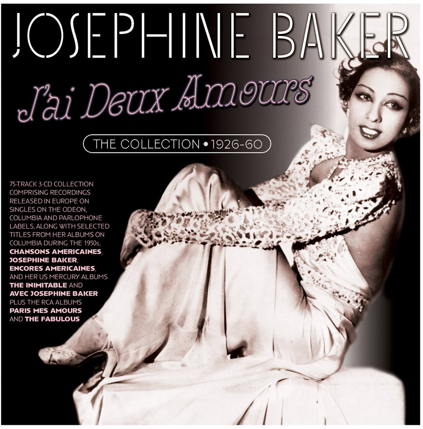 JOSEPHINE BAKER  
J'ai Deux Amours  
THE COLLECTION 1926-60  

75-TRACK 3-CD COLLECTION  
COMPRISING RECORDINGS RELEASED IN EUROPE ON SINGLES ON THE ODEON, COLUMBIA AND PARLOPHONE LABELS, ALONG WITH SELECTED TITLES FROM HER ALBUMS ON COLUMBIA DURING THE 1950s, CHANSONS AMERICAINES, JOSEPHINE BAKER ENCORES AMERICAINES AND HER US MERCURY ALBUMS THE INIMITABLE AND AVEC JOSEPHINE BAKER PLUS THE RCA ALBUMS PARIS MES AMOURS AND THE FABULOUS