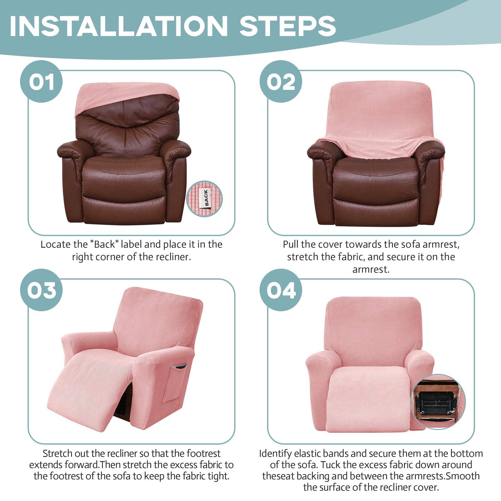 **INSTALLATION STEPS**

**01**  
Locate the "Back" label and place it in the right corner of the recliner.

**02**  
Pull the cover towards the sofa armrest, stretch the fabric, and secure it on the armrest.

**03**  
Stretch out the recliner so that the footrest extends forward. Then stretch the excess fabric to the footrest of the sofa to keep the fabric tight.

**04**  
Identify elastic bands and secure them at the bottom of the sofa. Tuck the excess fabric down around the seat backing and between the armrests. Smooth the surface of the recliner cover.