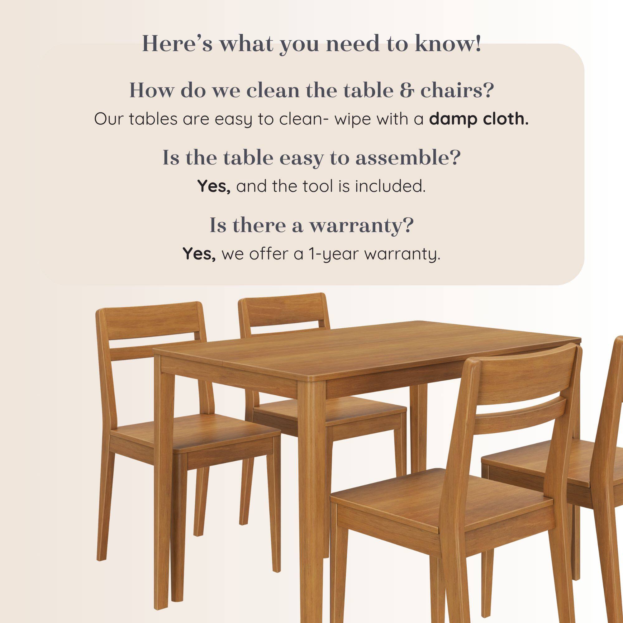 Here's what you need to know!

How do we clean the table & chairs?
Our tables are easy to clean- wipe with a damp cloth.

Is the table easy to assemble?
Yes, and the tool is included.

Is there a warranty?
Yes, we offer a 1-year warranty.