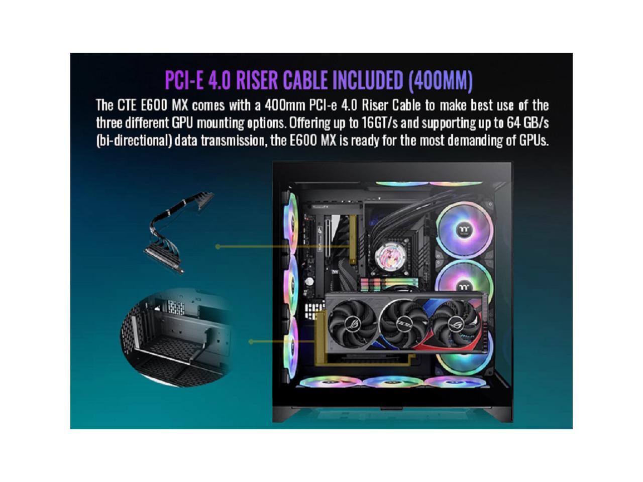 PCI-E 4.0 RISER CABLE INCLUDED (400MM)  
The CT E600 MX comes with a 400mm PCI-e 4.0 Riser Cable to make best use of the three different GPU mounting options. Offering up to 16GT/s and supporting up to 64 GB/s (bi-directional) data transmission, the E600 MX is ready for the most demanding of GPUs.