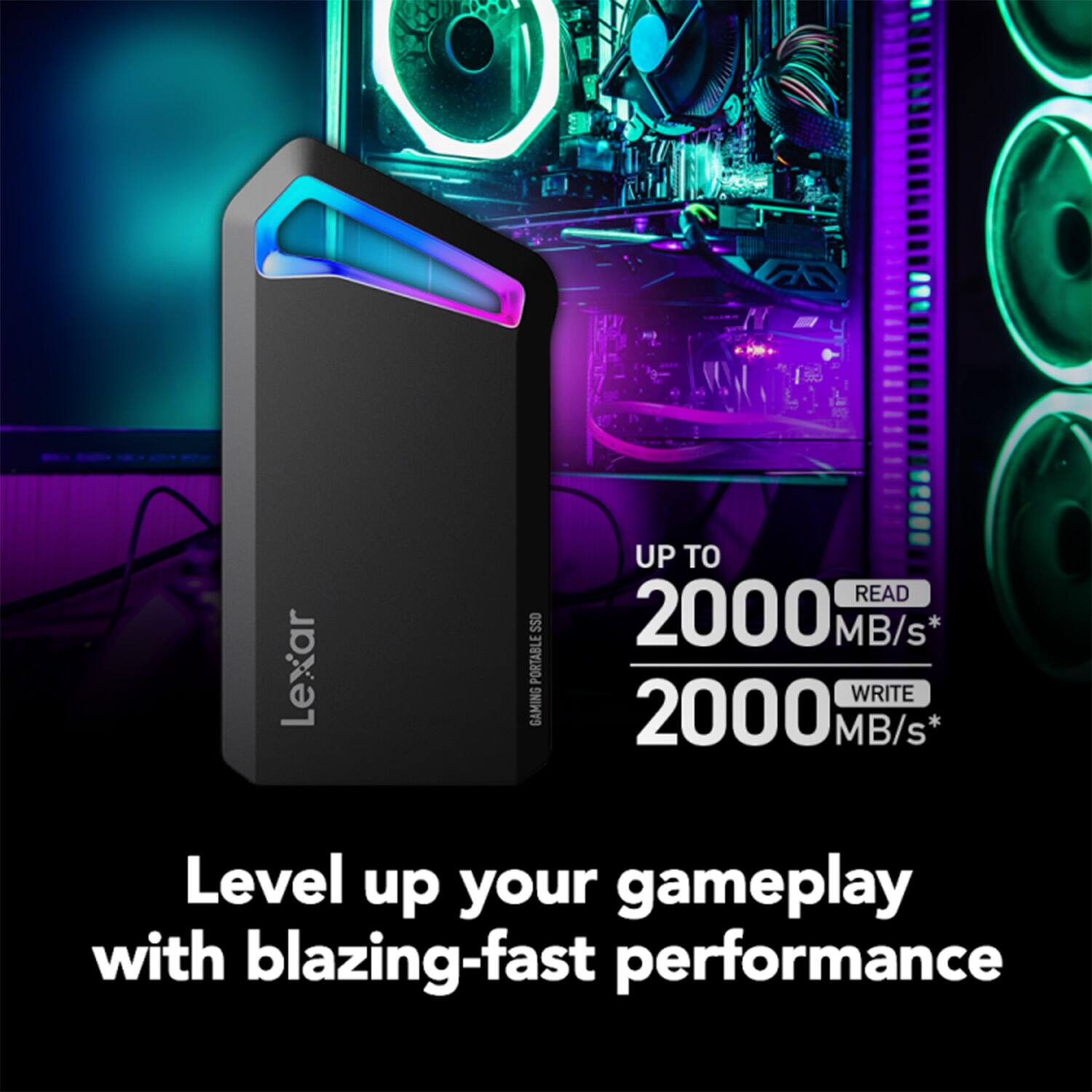 Lexar SSO Portable Gaming SSD

UP TO  
2000 MB/s* READ  
2000 MB/s* WRITE

Level up your gameplay with blazing-fast performance