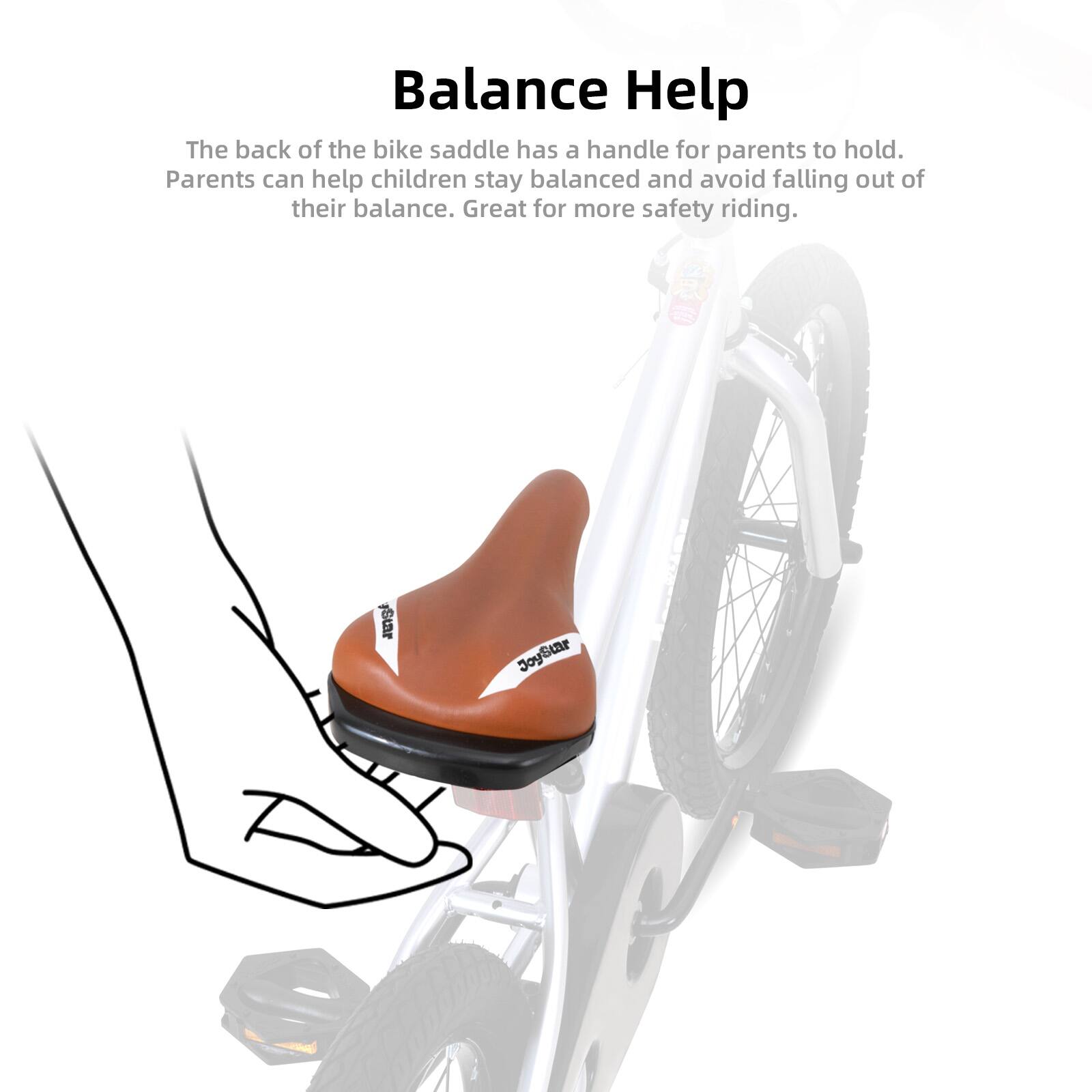 Balance Help

The back of the bike saddle has a handle for parents to hold. Parents can help children stay balanced and avoid falling out of their balance. Great for more safety riding.