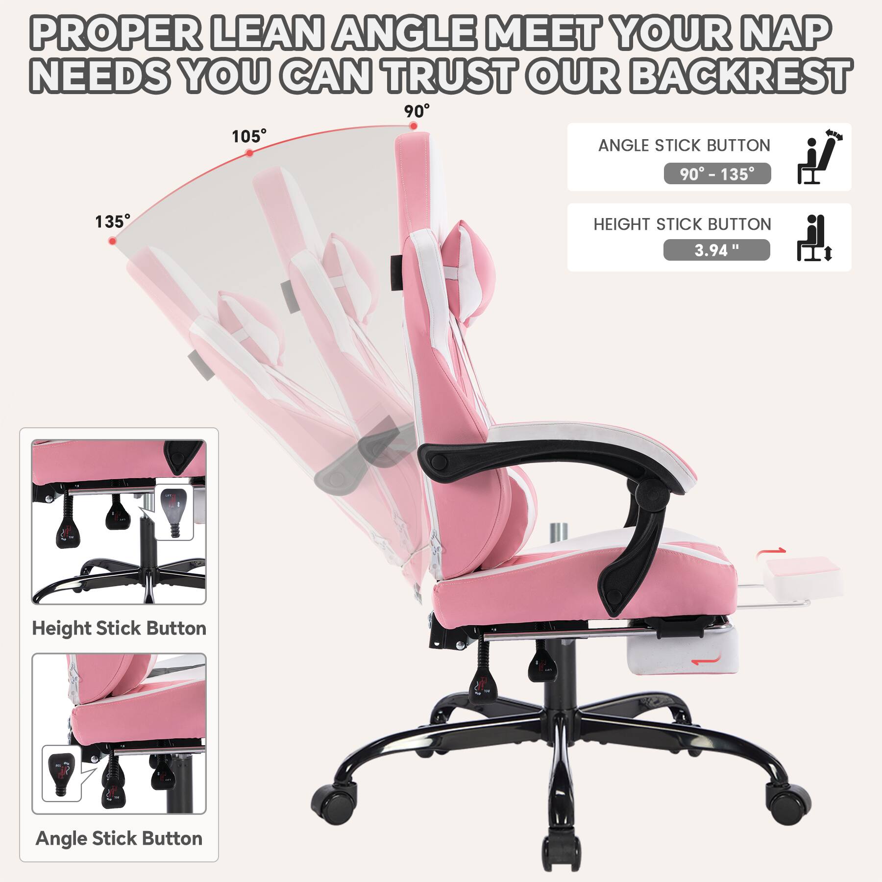 PROPER LEAN ANGLE MEET YOUR NAP NEEDS YOU CAN TRUST OUR BACKREST

135° 105° 90°

ANGLE STICK BUTTON
90° - 135°

HEIGHT STICK BUTTON
3.94"

Height Stick Button

Angle Stick Button