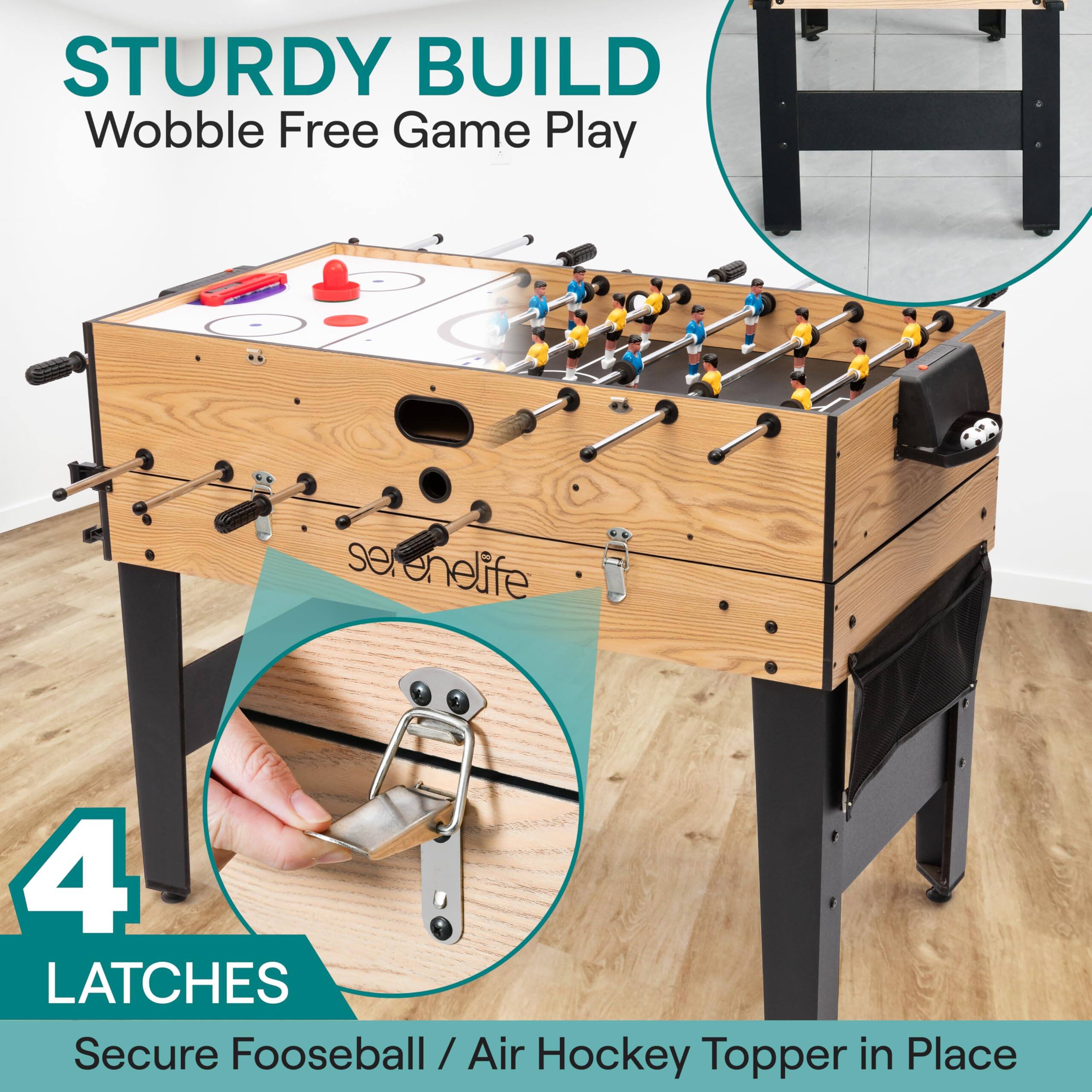 STURDY BUILD  
Wobble Free Game Play  

serenelife  

4 LATCHES  
Secure Fooseball / Air Hockey Topper in Place