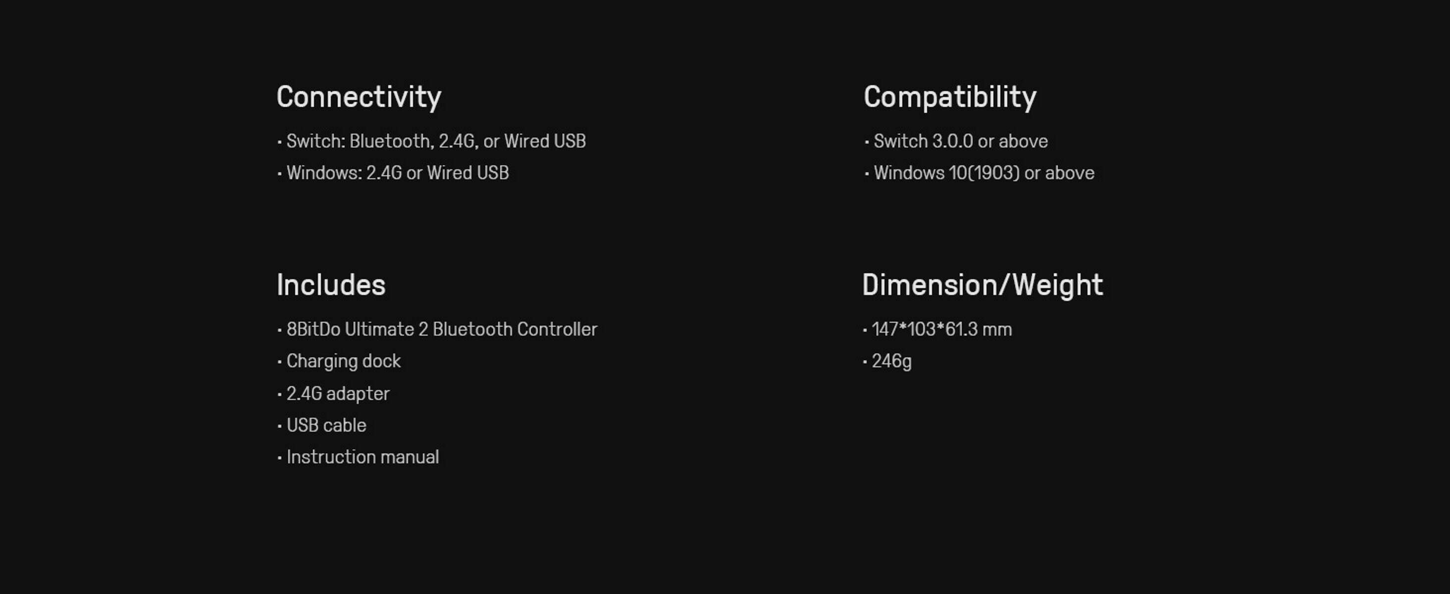 Connectivity  
- Switch: Bluetooth, 2.4G, or Wired USB  
- Windows: 2.4G or Wired USB  

Compatibility  
- Switch 3.0.0 or above  
- Windows 10(1903) or above  

Includes  
- 8BitDo Ultimate 2 Bluetooth Controller  
- Charging dock  
- 2.4G adapter  
- USB cable  
- Instruction manual  

Dimension/Weight  
- 147*103*61.3 mm  
- 246g
