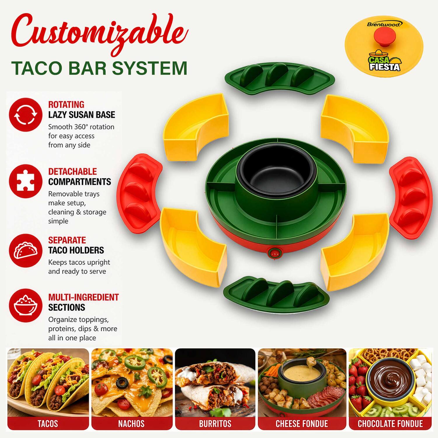 Customizable TACO BAR SYSTEM  
Brentwood CASA FIESTA  
ROTATING LAZY SUSAN BASE  
Smooth 360° rotation for easy access from any side  
DETACHABLE COMPARTMENTS  
Removable trays make setup, cleaning & storage simple  
SEPARATE TACO HOLDERS  
Keeps tacos upright and ready to serve  
MULTI-INGREDIENT SECTIONS  
Organize toppings, proteins, dips & more all in one place  
TACOS  
NACHOS  
BURRITOS  
CHEESE FONDUE  
CHOCOLATE FONDUE