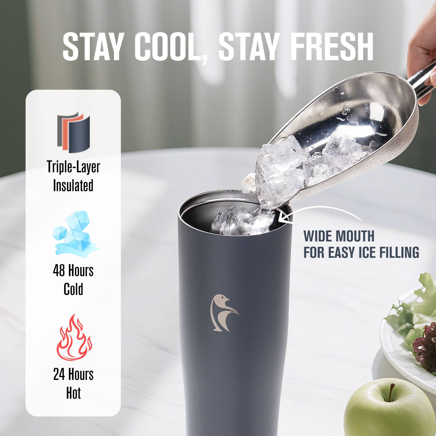 STAY COOL, STAY FRESH

Triple-Layer Insulated

48 Hours Cold

24 Hours Hot

WIDE MOUTH FOR EASY ICE FILLING