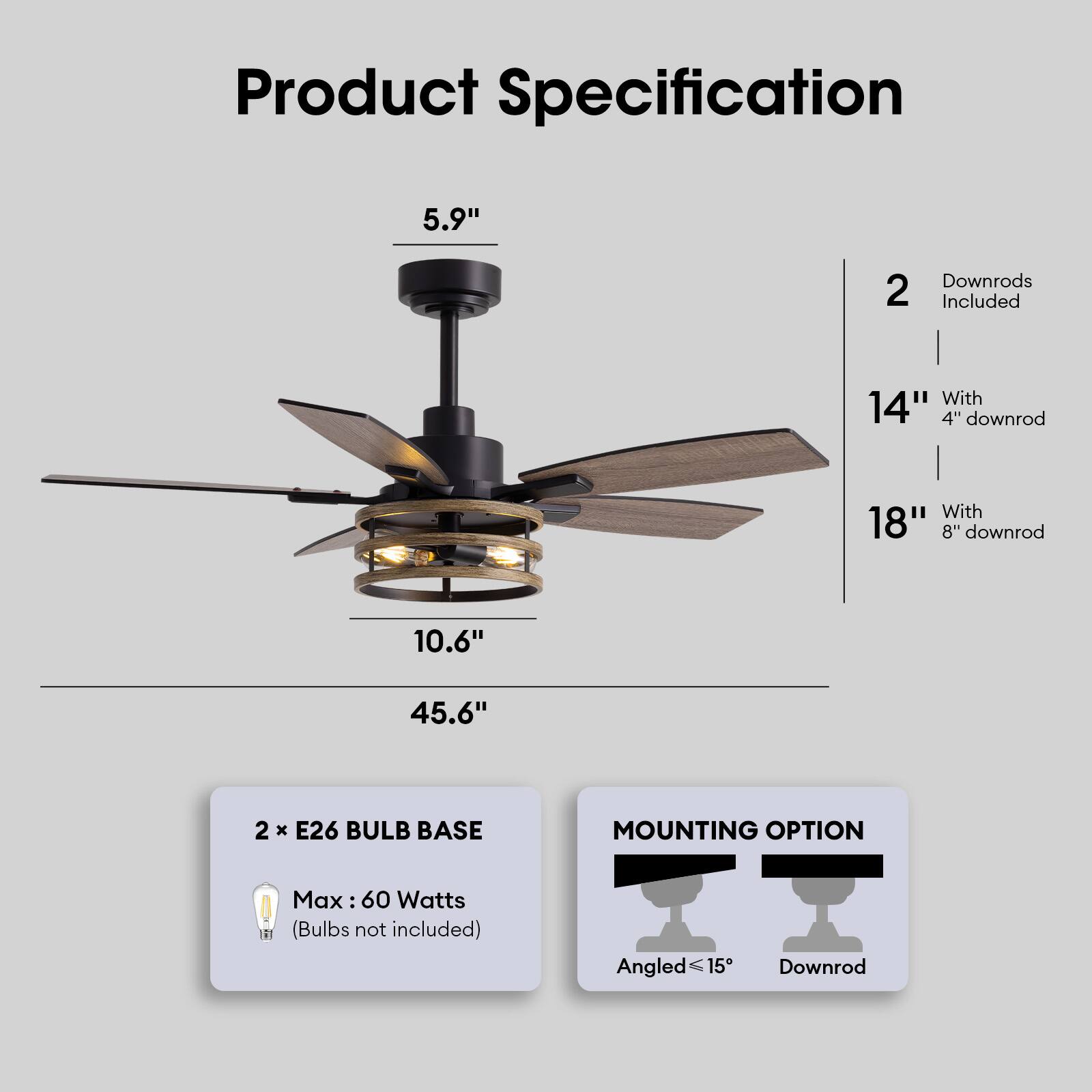 Product Specification

- 5.9" (Height)
- 10.6" (Blade Span)
- 45.6" (Overall Height)

2 Downrods Included
- 14" with 4" downrod
- 18" with 8" downrod

2 x E26 Bulb Base
- Max: 60 Watts (Bulbs not included)

Mounting Option
- Angled ≤15°
- Downrod