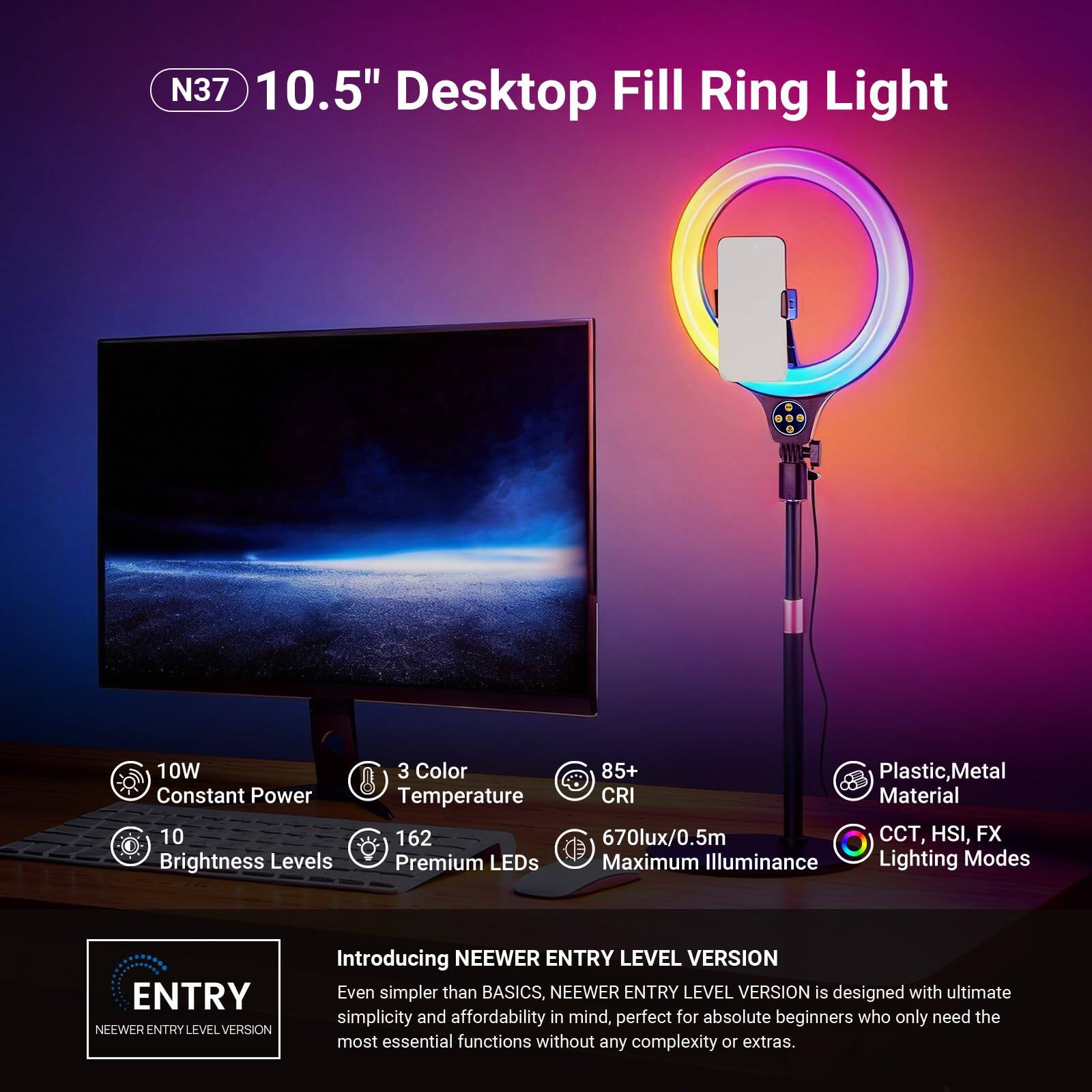 N37 10.5" Desktop Fill Ring Light  
10W Constant Power  
10 Brightness Levels  
3 Color Temperature  
162 Premium LEDs  
85+ CRI  
670lux/0.5m Maximum Illuminance  
Plastic, Metal Material  
CCT, HSI, FX Lighting Modes  

Introducing NEEWER ENTRY LEVEL VERSION  
Even simpler than BASICS, NEEWER ENTRY LEVEL VERSION is designed with ultimate simplicity and affordability in mind, perfect for absolute beginners who only need the most essential functions without any complexity or extras.