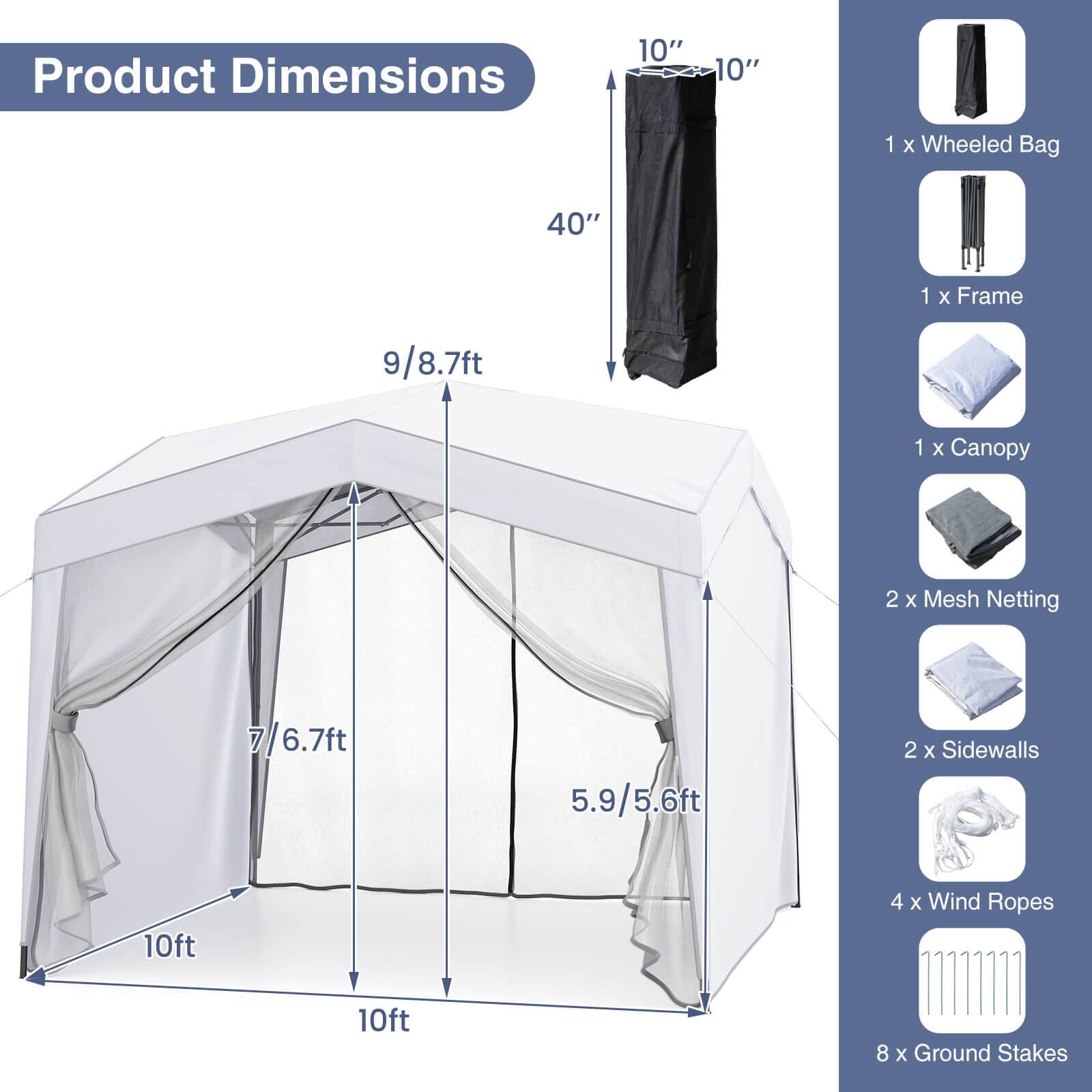 Product Dimensions

- 10" x 10" x 40"
- 9/8.7ft
- 7/6.7ft
- 5.9/5.6ft
- 10ft x 10ft

Included Items

- 1 x Wheeled Bag
- 1 x Frame
- 1 x Canopy
- 2 x Mesh Netting
- 2 x Sidewalls
- 4 x Wind Ropes
- 8 x Ground Stakes