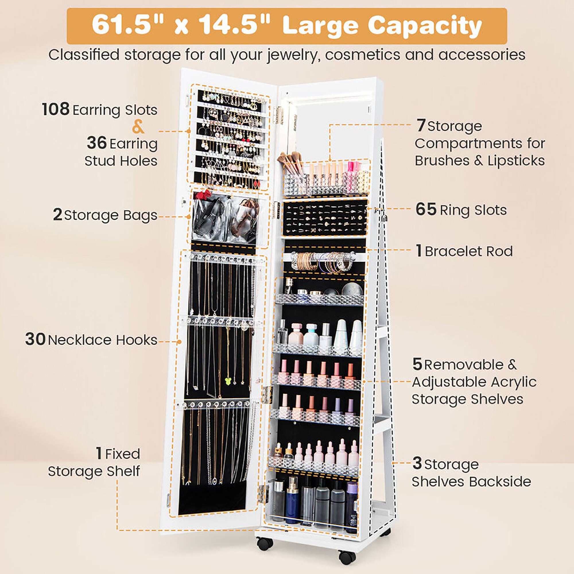 61.5" x 14.5" Large Capacity  
Classified storage for all your jewelry, cosmetics, and accessories

- 108 Earring Slots & 36 Earring Stud Holes
- 2 Storage Bags
- 30 Necklace Hooks
- 1 Fixed Storage Shelf
- 7 Storage Compartments for Brushes & Lipsticks
- 65 Ring Slots
- 1 Bracelet Rod
- 5 Removable & Adjustable Acrylic Storage Shelves
- 3 Storage Shelves Backside