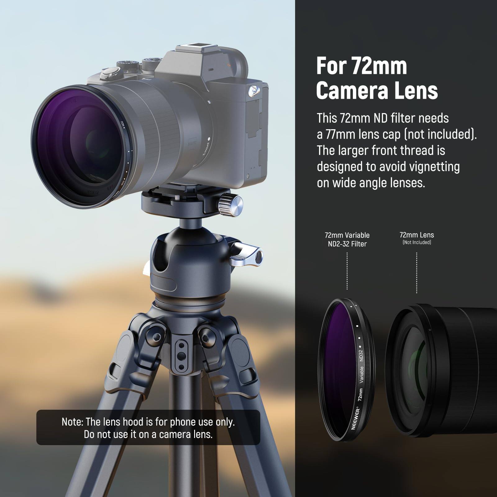 For 72mm Camera Lens

This 72mm ND filter needs a 77mm lens cap (not included). The larger front thread is designed to avoid vignetting on wide angle lenses.

72mm Variable ND2-32 Filter

72mm Lens (Not Included)

Note: The lens hood is for phone use only. Do not use it on a camera lens.

ZOON Variable 72mm NEWEER