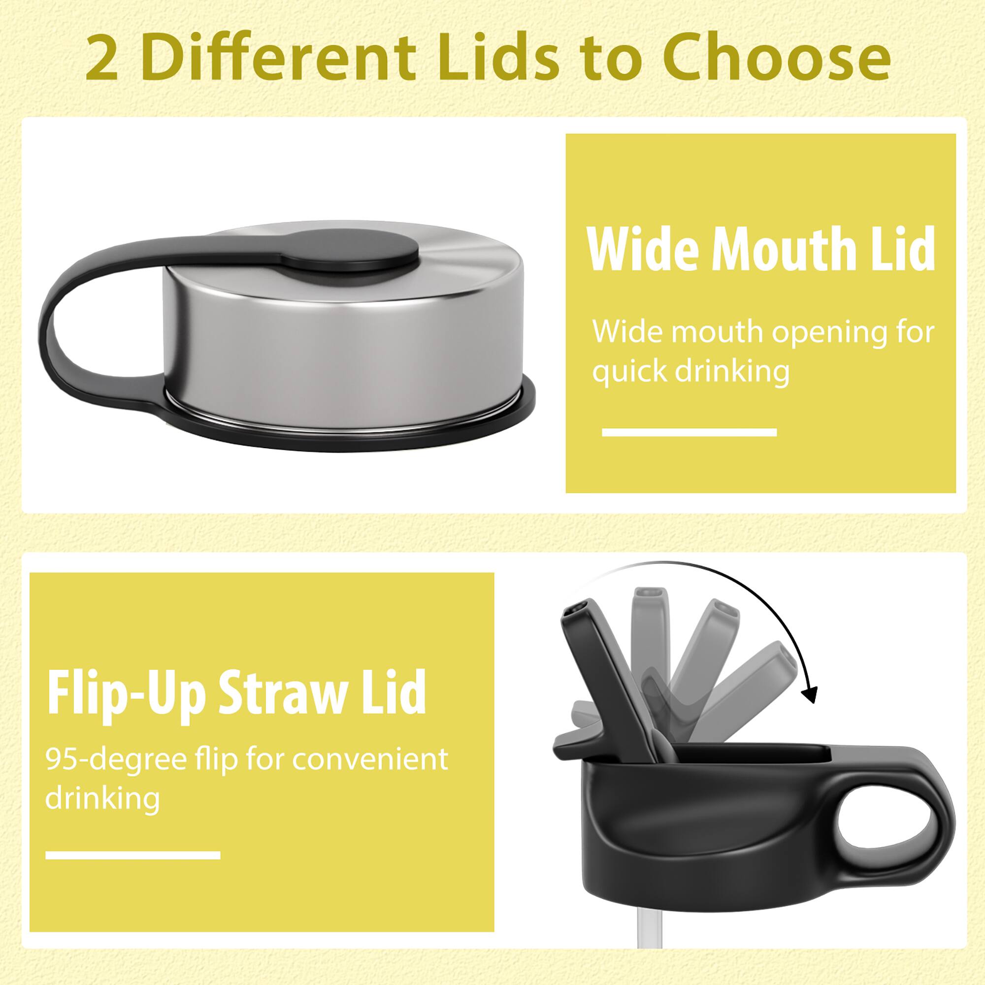 2 Different Lids to Choose

Wide Mouth Lid
Wide mouth opening for quick drinking

Flip-Up Straw Lid
95-degree flip for convenient drinking