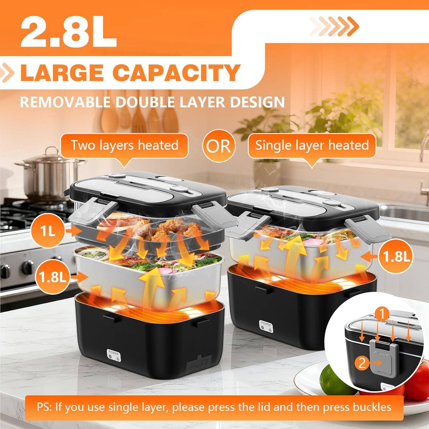 2.8L  
LARGE CAPACITY  
REMOVABLE DOUBLE LAYER DESIGN  

Two layers heated  
OR  
Single layer heated  

1L  
1.8L  
1.8L  

PS: If you use single layer, please press the lid and then press buckles