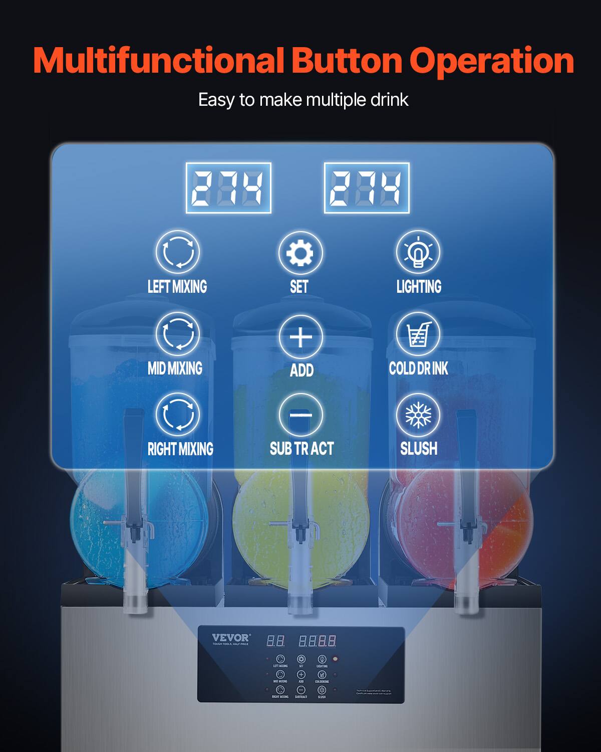 Multifunctional Button Operation  
Easy to make multiple drink  

LEFT MIXING  
SET  
LIGHTING  
MID MIXING  
+ ADD  
COLD DRINK  
RIGHT MIXING  
SUBTRACT  
SLUSH  

VEVOR  
on WORKS  
WT  
LOCK  
PC KOM  
e  
KIAT  
- RIGHT WOOME SOURME  
BLOOK