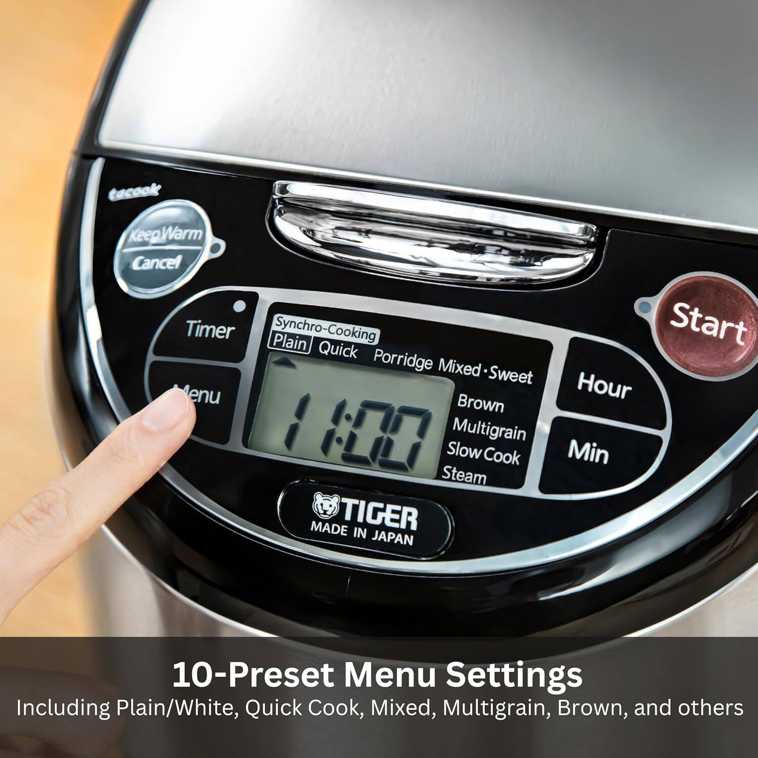 tacook  
KeepWarm Cancel  
Timer  
Synchro-Cooking  
Plain | Quick | Porridge | Mixed | Sweet  
Menu  
Start  
Hour | Min  
MADE IN JAPAN  
TIGER  

10-Preset Menu Settings  
Including Plain/White, Quick Cook, Mixed, Multigrain, Brown, and others