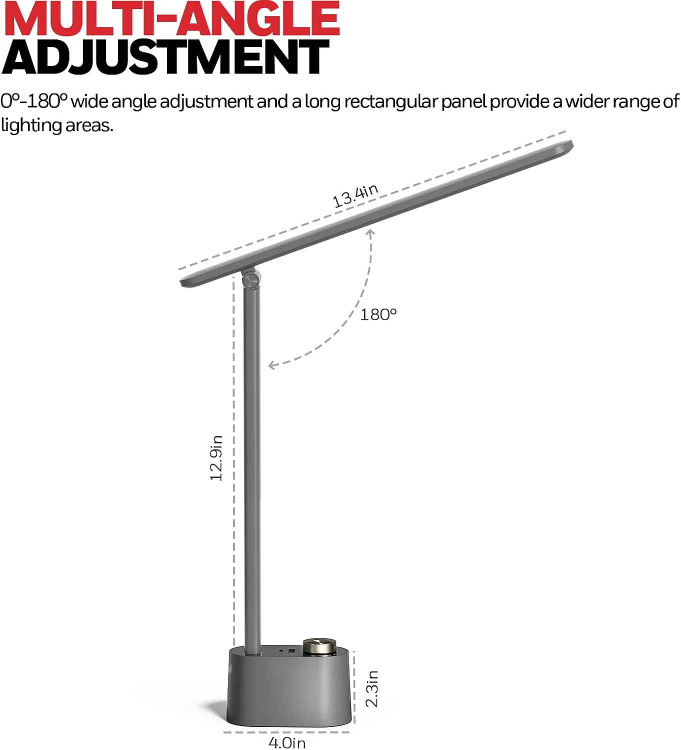 MULTI-ANGLE ADJUSTMENT  
0°-180° wide angle adjustment and a long rectangular panel provide a wider range of lighting areas.  

13.4in  
12.9in  
2.3in  
4.0in