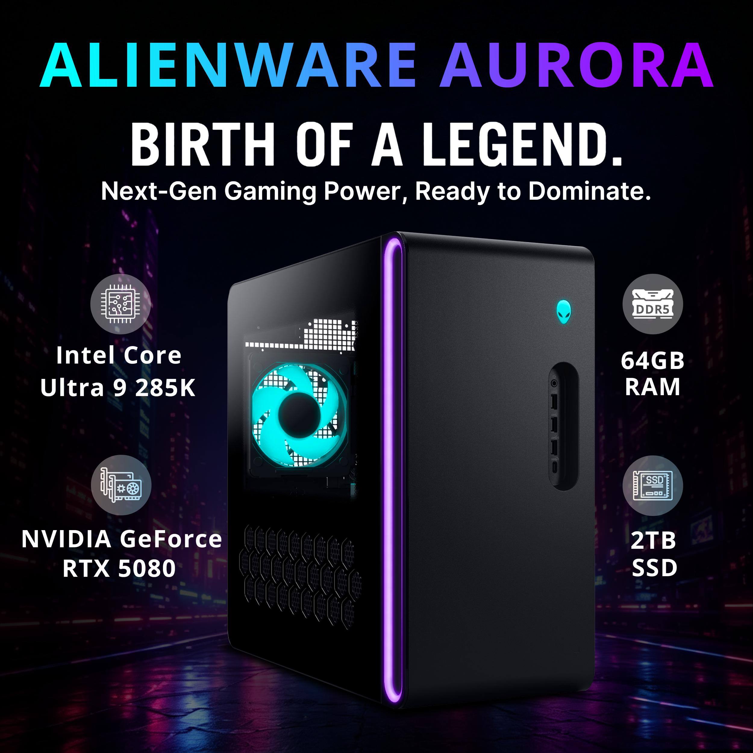 ALIENWARE AURORA  
BIRTH OF A LEGEND.  
Next-Gen Gaming Power, Ready to Dominate.  

DDR5  
Intel Core Ultra 9 285K  
64GB RAM  
SSD  
NVIDIA GeForce RTX 5080  
2TB SSD