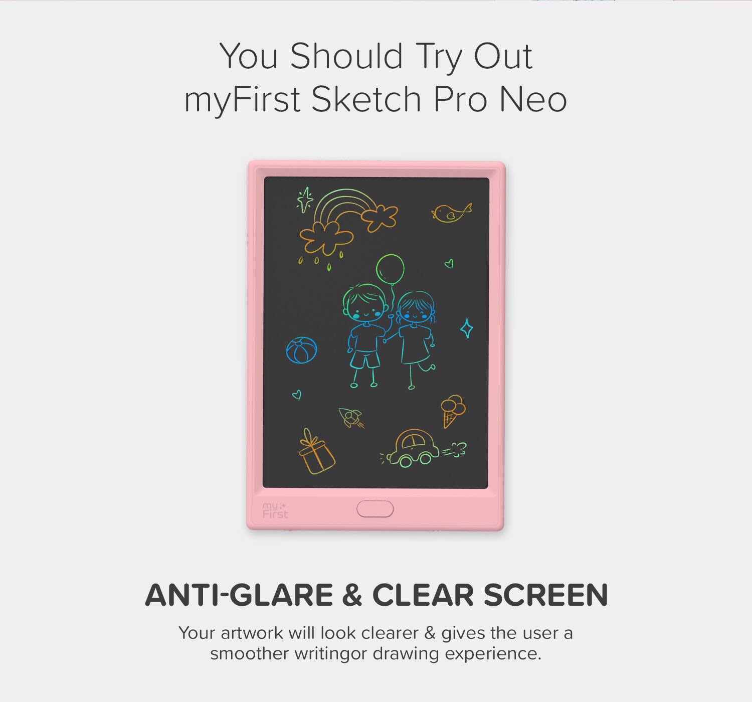 You Should Try Out myFirst Sketch Pro Neo

ANTI-GLARE & CLEAR SCREEN

Your artwork will look clearer & gives the user a smoother writing or drawing experience.