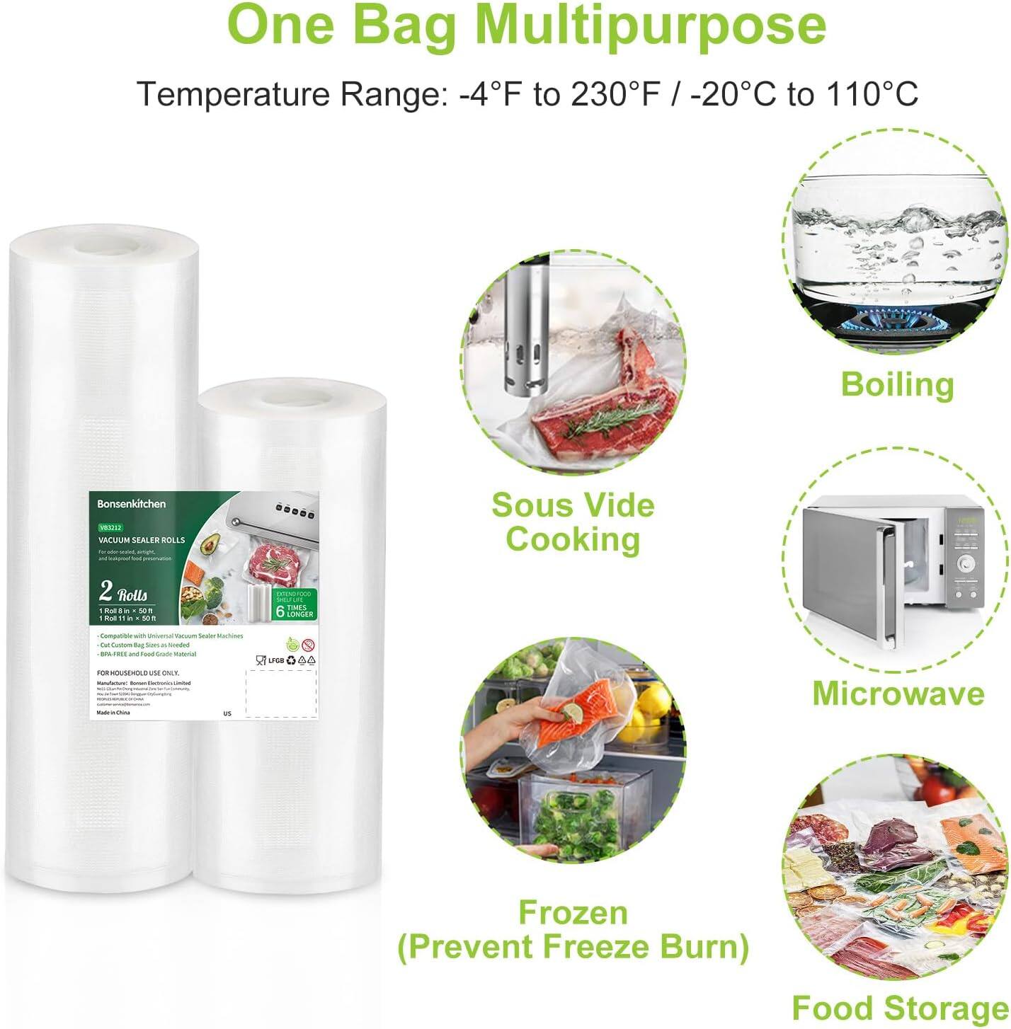 One Bag Multipurpose  
Temperature Range: -4°F to 230°F / -20°C to 110°C  

- Boiling  
- Sous Vide Cooking  
- Microwave  
- Frozen (Prevent Freeze Burn)  
- Food Storage  

Bonsenkitchen  
VACUUM SEALER ROLLS  
2 Rolls  
100 ft x 15 in  
Compatible with Universal Vacuum Sealer Machines  
6 TIMES Longer  
BPA-Free and Food Grade Material  
FOR HOUSEHOLD USE ONLY  
Made in China  

(Prevent Freeze Burn)