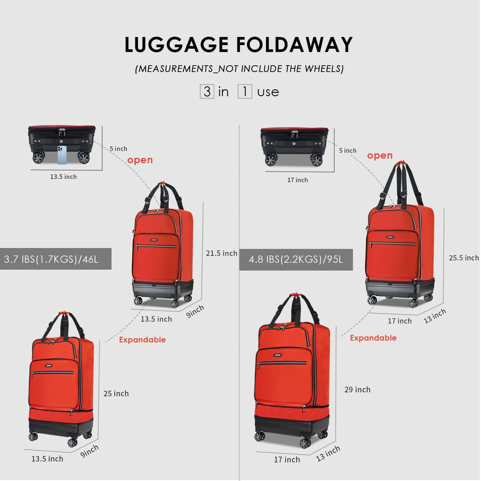 LUGGAGE FOLD AWAY  
(MEASUREMENTS NOT INCLUDE THE WHEELS)  

3 in 1 use  

- 5 inch open  
  13.5 inch  
  3.7 IBS (1.7KGS) / 46L  
  21.5 inch  
  4.8 IBS (2.2KGS) / 95L  
  25.5 inch  
  Expandable  
  25 inch  
  29 inch  

- 5 inch open  
  17 inch  
  13.5 inch  
  9 inch  
  17 inch  
  13 inch  
  Expandable  
  13.5 inch  
  9 inch  
  17 inch  
  13 inch