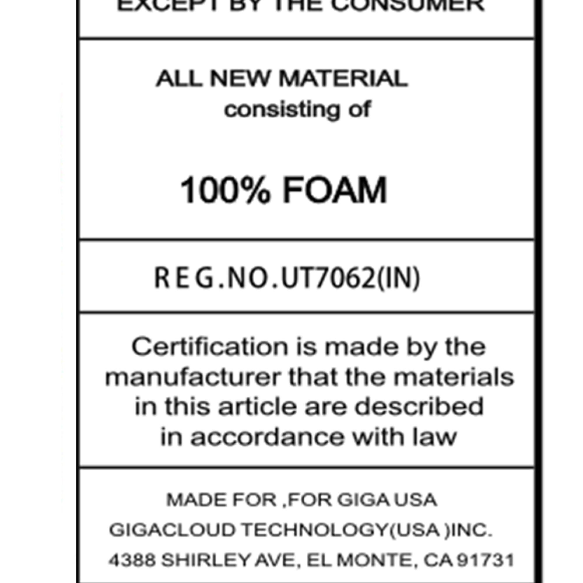 EXCEPT BY THE CONSUMER

ALL NEW MATERIAL consisting of

100% FOAM

REG.NO.UT7062(IN)

Certification is made by the manufacturer that the materials in this article are described in accordance with law

MADE FOR .FOR GIGA USA GIGACLOUD TECHNOLOGY(USA )INC.
4388 SHIRLEY AVE, EL MONTE, CA 91731
