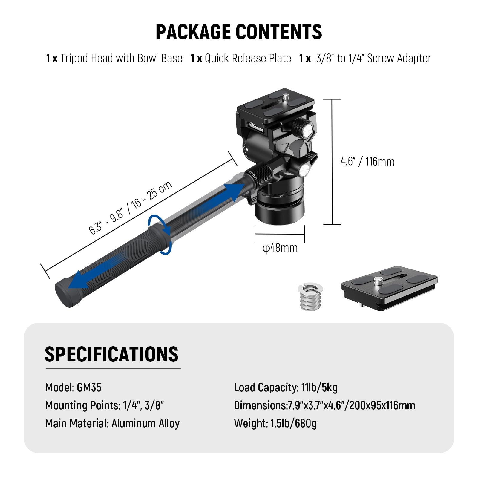 PACKAGE CONTENTS  
1x Tripod Head with Bowl Base  
1x Quick Release Plate  
1x 3/8" to 1/4" Screw Adapter  

SPECIFICATIONS  
Model: GM35  
Load Capacity: 11lb/5kg  
Mounting Points: 1/4", 3/8"  
Main Material: Aluminum Alloy  
Dimensions: 7.9"x3.7"x4.6"/200x95x116mm  
Weight: 1.5lb/680g