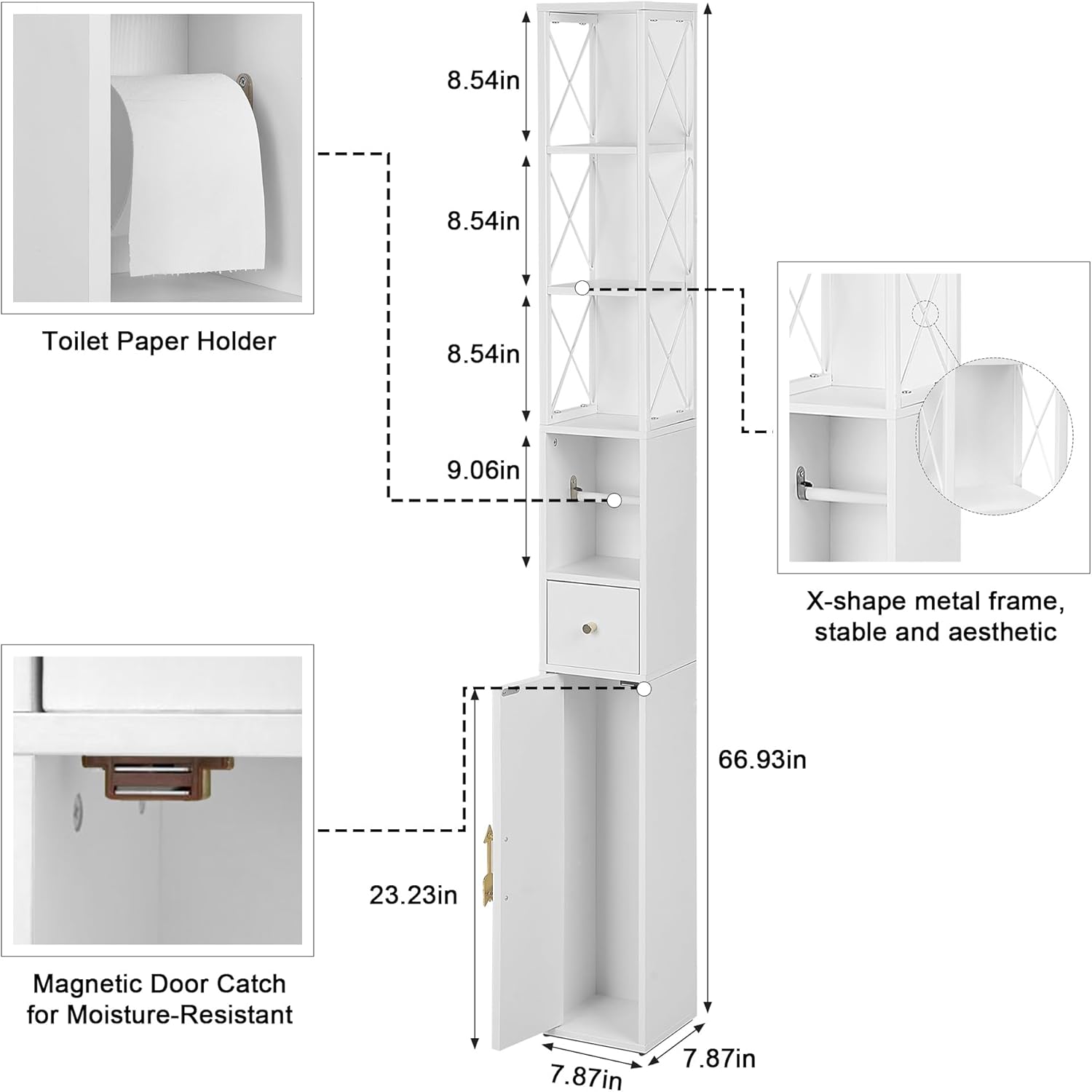 Toilet Paper Holder:  
- 8.54in (height)  
- 8.54in (width)  
- 9.06in (depth)  

Magnetic Door Catch for Moisture-Resistant:  
- 23.23in (width)  
- 7.87in (height)  

X-shape metal frame, stable and aesthetic:  
- 66.93in (height)  
- 7.87in (width)