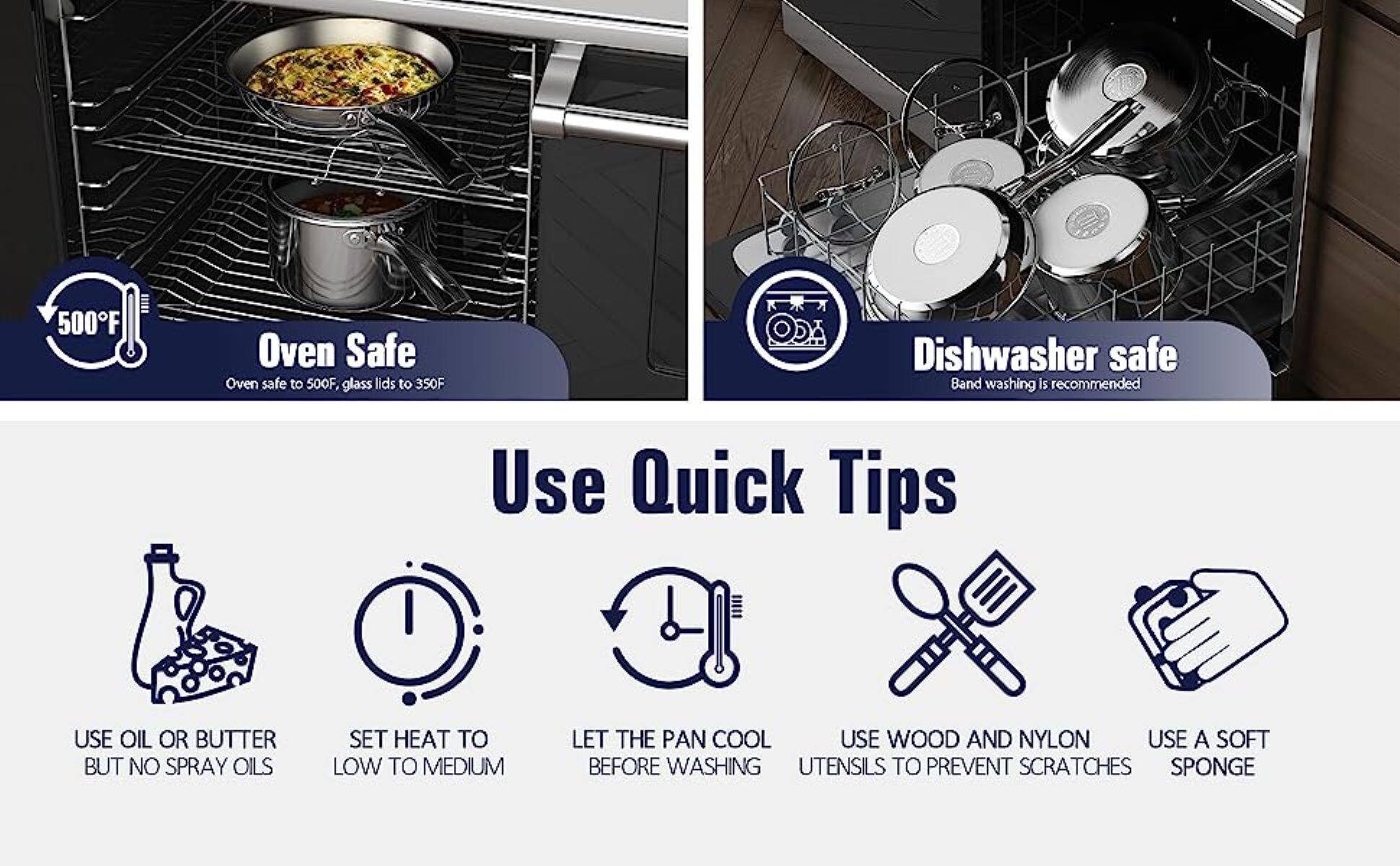 500°F

Oven Safe
Oven safe to 500°F, glass lids to 350°F

Dishwasher safe
Band washing is recommended

Use Quick Tips
USE OIL OR BUTTER BUT NO SPRAY OILS
SET HEAT TO LOW TO MEDIUM
LET THE PAN COOL BEFORE WASHING
USE WOOD AND NYLON UTENSILS TO PREVENT SCRATCHES
USE A SOFT SPONGE