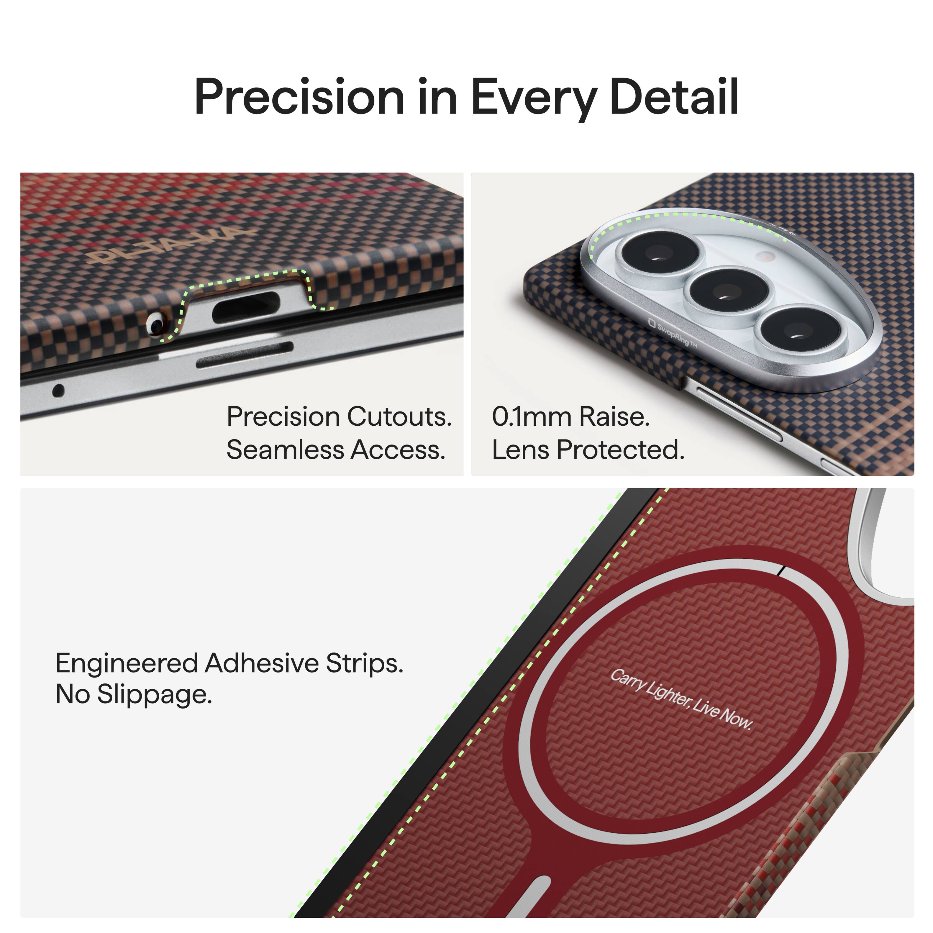 Precision in Every Detail

Precision Cutouts. Seamless Access. Lens Protected.
0.1mm Raise. Lens Protected.

Engineered Adhesive Strips. No Slippage.

Carry Lighter, Live Now.