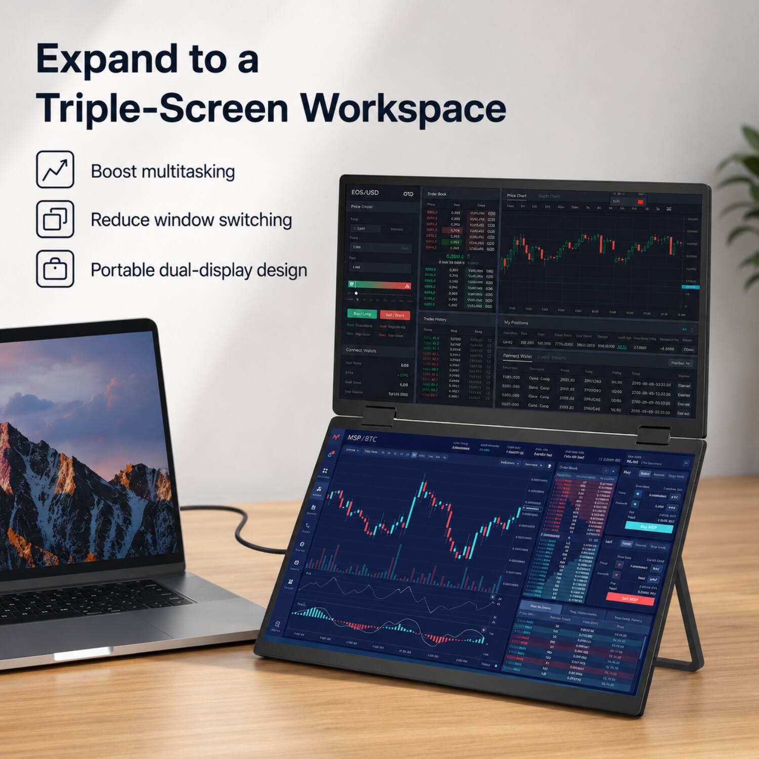 Expand to a Triple-Screen Workspace

- Boost multitasking
- Reduce window switching
- Portable dual-display design

EOS/USD

MSP/BTC =