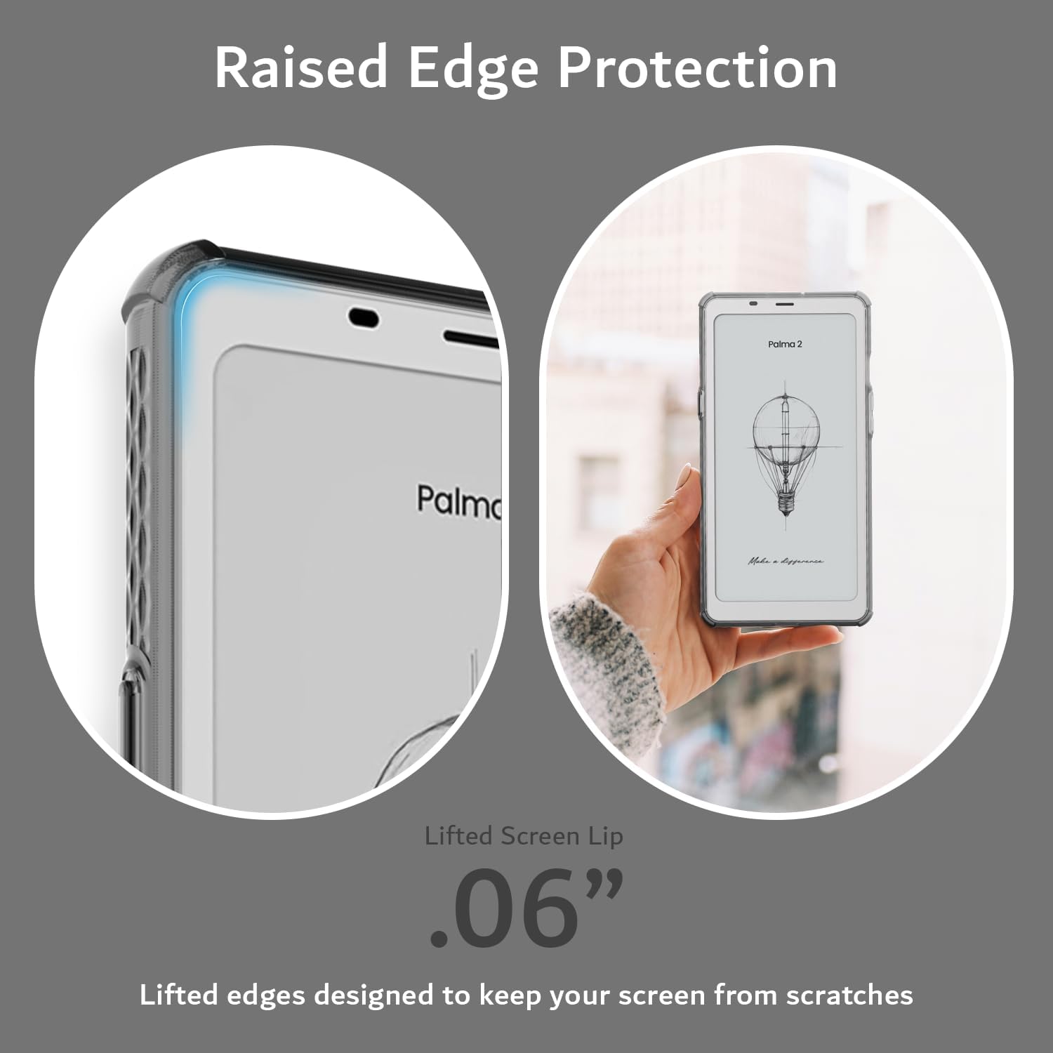 Raised Edge Protection  
Lifted Screen Lip .06"  
Lifted edges designed to keep your screen from scratches