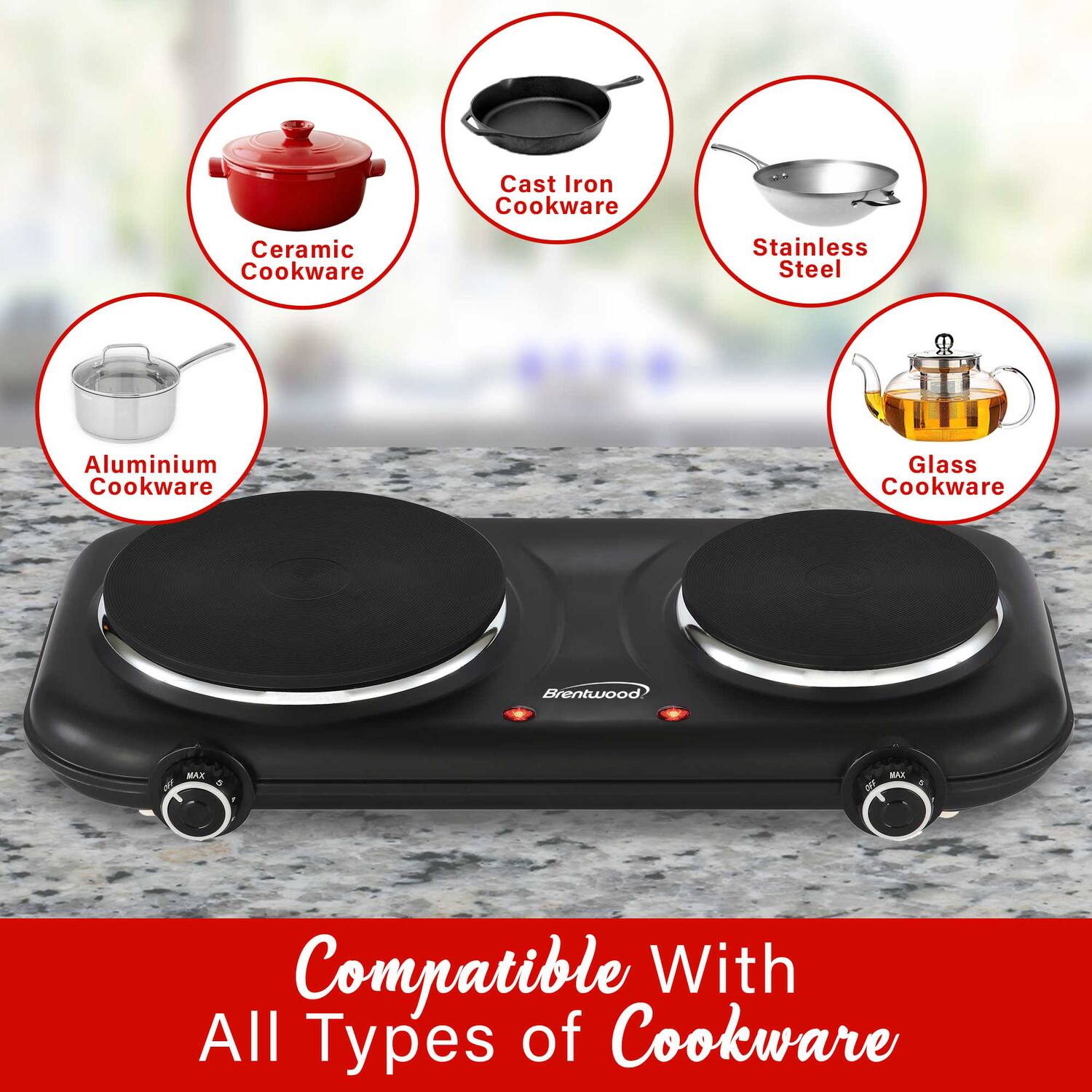 Cast Iron Cookware  
Ceramic Cookware  
Stainless Steel  
Aluminium Cookware  
Glass Cookware  

Brentwood MAX  

Compatible With All Types of Cookware