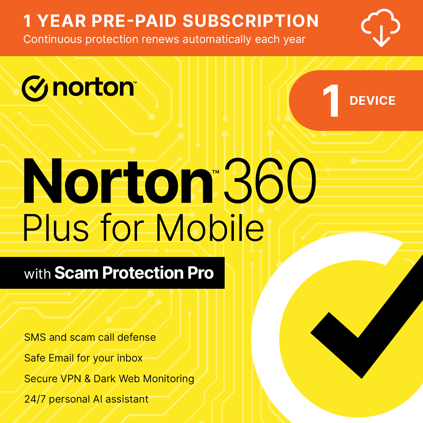 1 YEAR PRE-PAID SUBSCRIPTION  
Continuous protection renews automatically each year

norton

1 DEVICE

Norton 360 Plus for Mobile with Scam Protection Pro

- SMS and scam call defense
- Safe Email for your inbox
- Secure VPN & Dark Web Monitoring
- 24/7 personal AI assistant