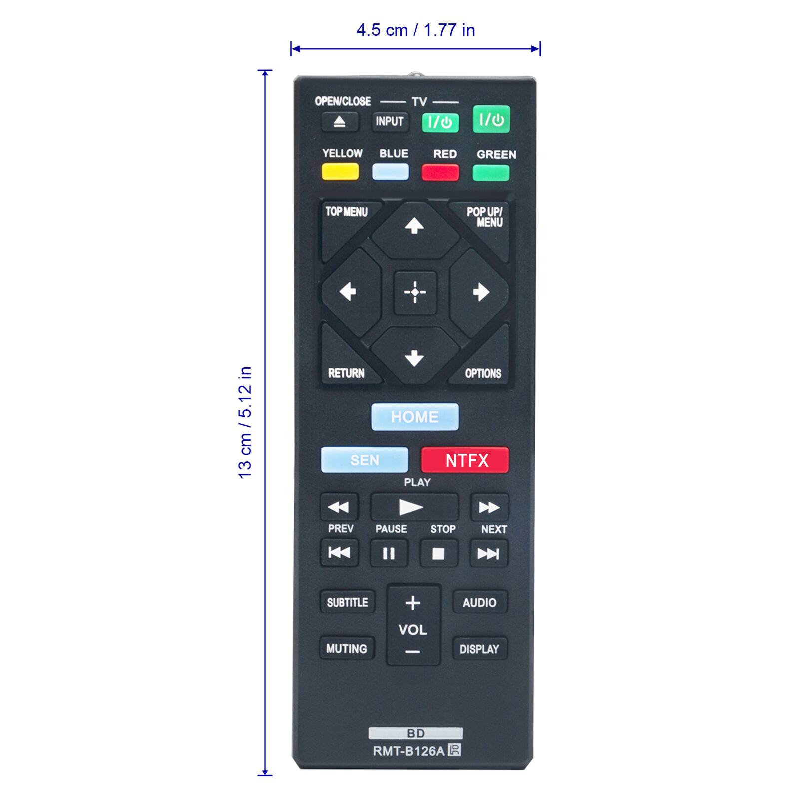 4.5 cm / 1.77 in

OPEN/CLOSE TV INPUT 1/0
1/0
YELLOW BLUE
RED
GREEN
TOP MENU
POP UP MENU

13 cm / 5.12 in

RETURN OPTIONS HOME SEN NTFX PLAY
PREV
PAUSE
STOP
NEXT
SUBTITLE
+
AUDIO
MUTING
VOL -
DISPLAY

BD RMT-B126A