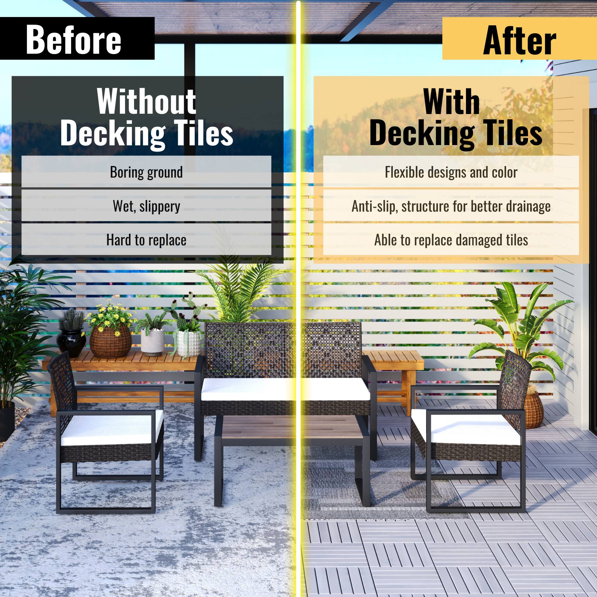 **Before**

**Without Decking Tiles**

- Boring ground
- Wet, slippery
- Hard to replace

**After**

**With Decking Tiles**

- Flexible designs and color
- Anti-slip, structure for better drainage
- Able to replace damaged tiles
