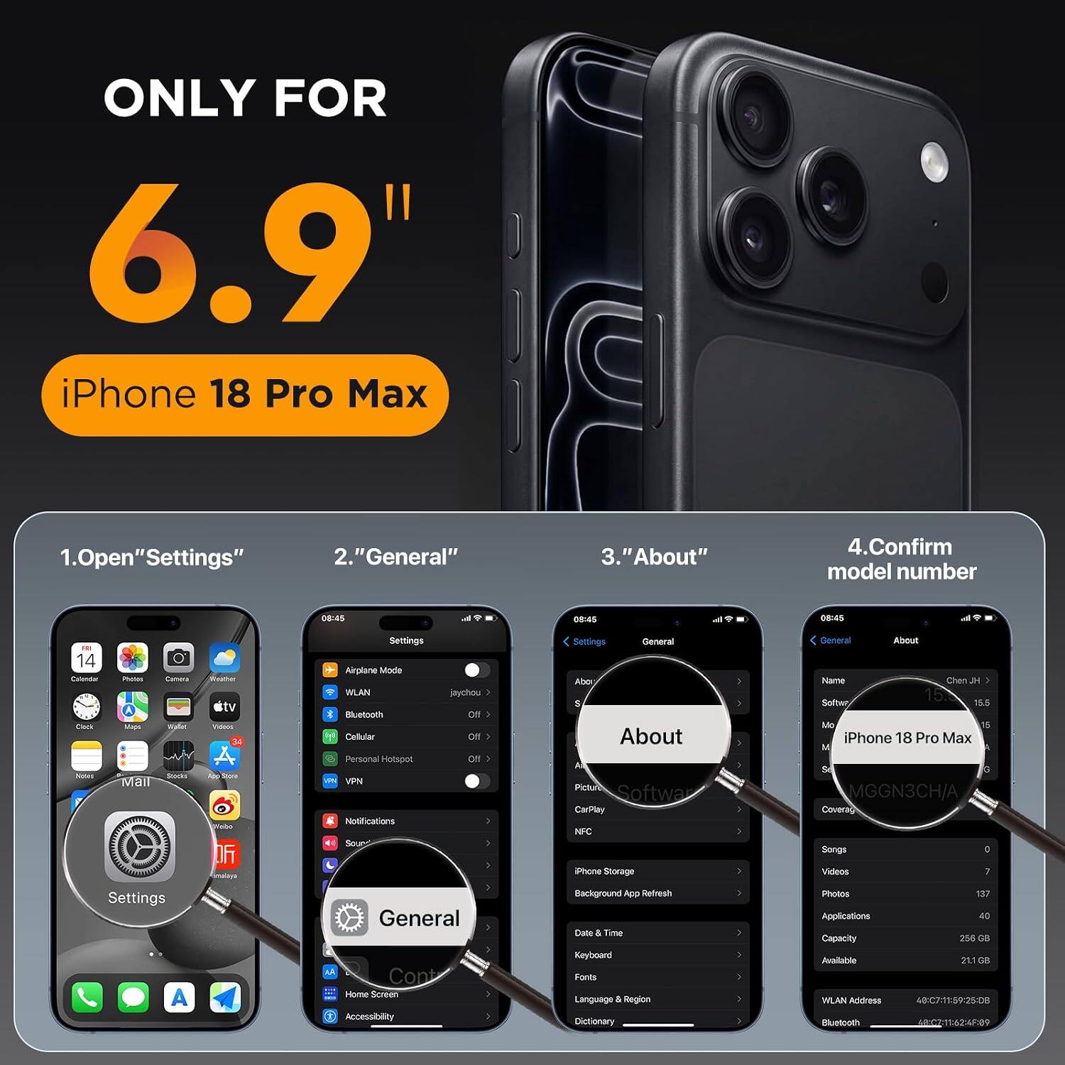 ONLY FOR 6.9" iPhone 18 Pro Max

1. Open "Settings"
2. "General"
3. "About"
4. Confirm model number

08:45
08:45
08:45

14 Calendar Clock Nales
Photos Camera Vallet Stocks Mall
Weather city Videos ead 06
Settings Airplane Mode WLAN Bluetooth Cellular Personal Hotspot VPN Notifications Sound
jaychou Of Off OIT
Settings General About Picture Software CarPlay NFC iPhone Storage
: )

General About Name Chen H 15.8 Software 15.5 Mo 15 iPhone 18 Pro Max M So G MGGN3CH/A Coverag Songs ) Videos 7
Settings A
General Cont Home Screen Accessibility
Background App Refresh Date & Time Keyboard Fonts Language & Region Dictionary
) - : :
Photos Applications Capacity Available WLAN Address Bluetooth
137 40 256 CC 21.10 08 48:C7:11:59:25:08 40:02:11:62:4F:09