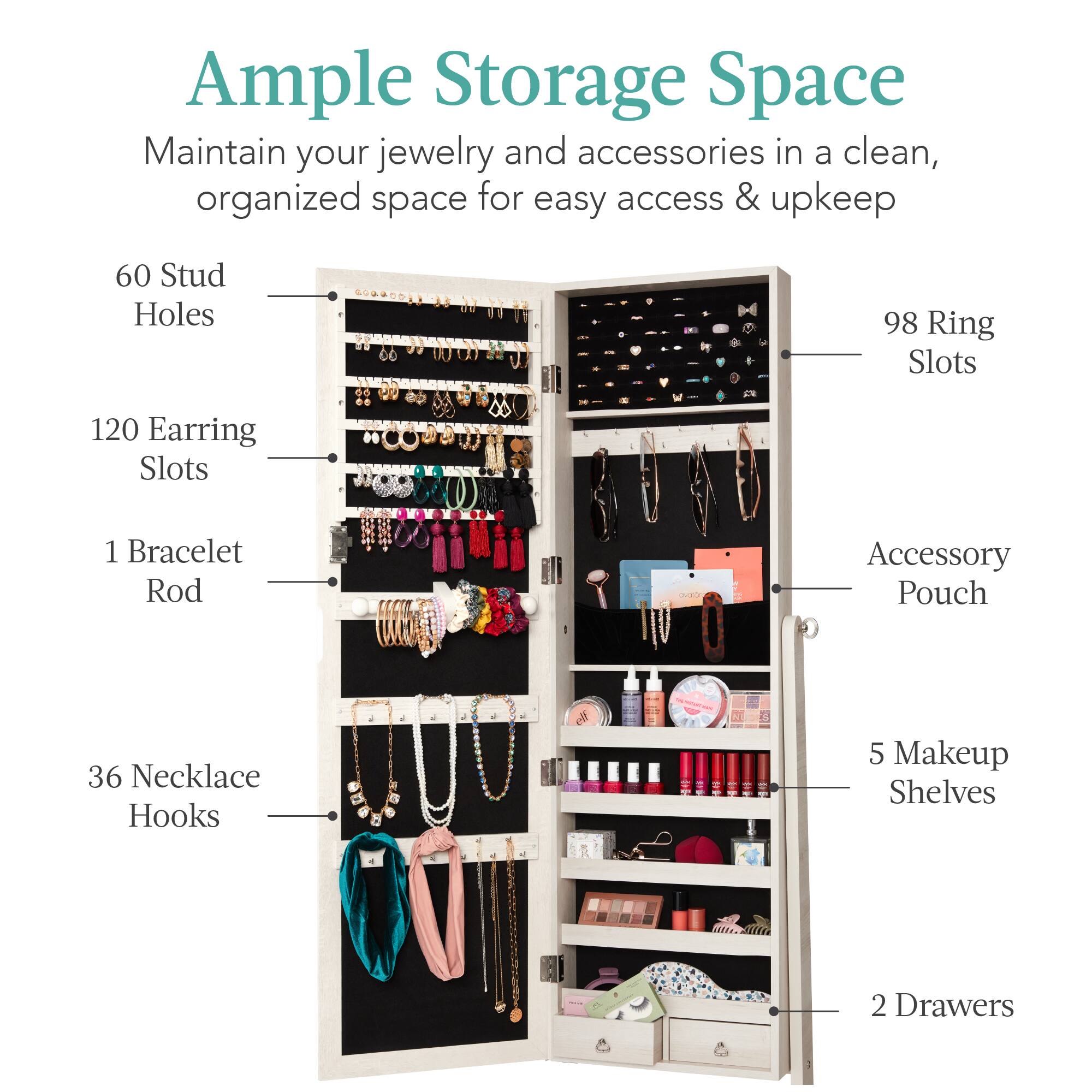 Ample Storage Space: Maintain your jewelry and accessories in a clean, organized space for easy access & upkeep.

- 60 Stud Holes
- 98 Ring Slots
- 120 Earring Slots
- 1 Bracelet Rod
- 36 Necklace Hooks
- 5 Makeup Shelves
- 2 Drawers
- Accessory Pouch